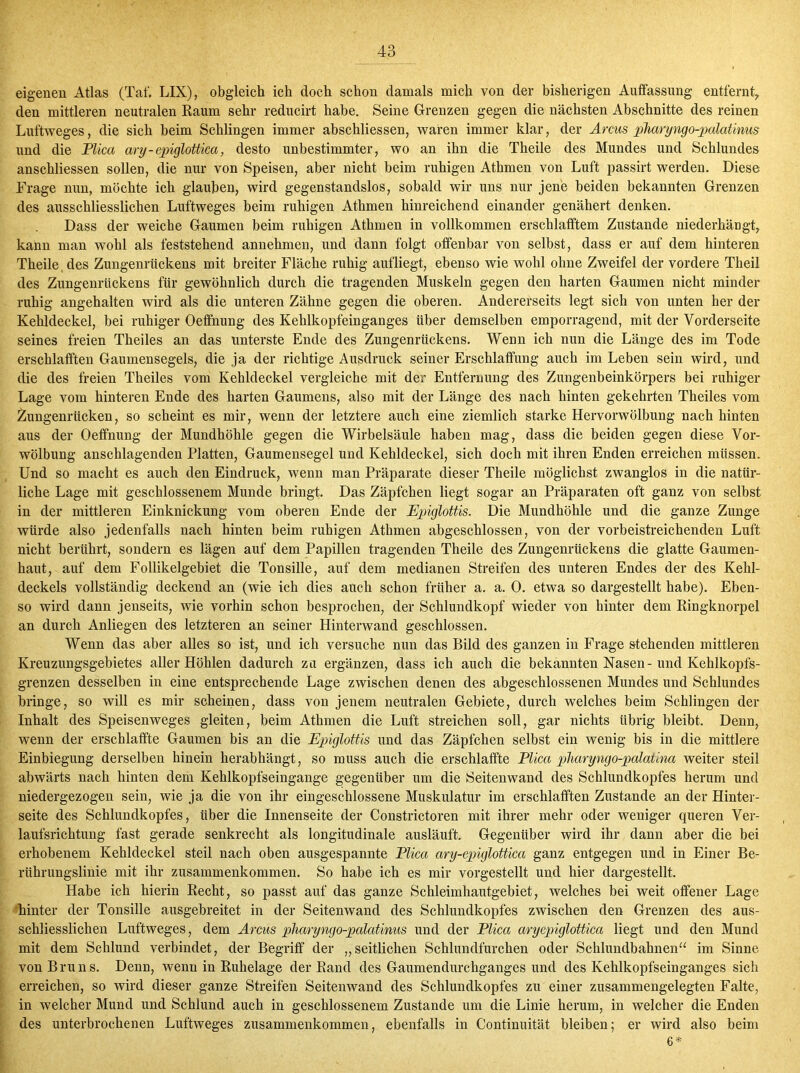 eigenen Atlas (Taf. LIX), obgleich ich doch schon damals mich von der bisherigen Auffassung entfernt, den mittleren neutralen Raum sehr reducirt habe. Seine Grenzen gegen die nächsten Abschnitte des reinen Luftweges, die sich beim Schlingen immer abschliessen, waren immer klar, der Arcus pharyngo-palatinus und die Plica ary-epiglottica, desto unbestimmter, wo an ihn die Theile des Mundes und Schlundes anschliessen solleD, die nur von Speisen, aber nicht beim ruhigen Athmen von Luft passirt werden. Diese Frage nun, möchte ich glauben, wird gegenstandslos, sobald wir uns nur jene beiden bekannten Grenzen des ausschliesslichen Luftweges beim ruhigen Athmen hinreichend einander genähert denken. Dass der weiche Gaumen beim ruhigen Athmen in vollkommen erschlatftem Zustande niederhängt, kann man wohl als feststehend annehmen, und dann folgt offenbar von selbst, dass er auf dem hinteren Theile des Zungenrückens mit breiter Fläche ruhig aufliegt, ebenso wie wohl ohne Zweifel der vordere Theil des Zungenrückens für gewöhnlich durch die tragenden Muskeln gegen den harten Gaumen nicht minder ruhig angehalten wird als die unteren Zähne gegen die oberen. Andererseits legt sich von unten her der Kehldeckel, bei ruhiger Oeffnung des Kehlkopfeinganges über demselben emporragend, mit der Vorderseite seines freien Theiles an das unterste Ende des Zungenrückens. Wenn ich nun die Länge des im Tode erschlafften Gaumensegels, die ja der richtige Ausdruck seiner Erschlaffung auch im Leben sein wird, und die des freien Theiles vom Kehldeckel vergleiche mit der Entfernung des Zungenbeinkörpers bei ruhiger Lage vom hinteren Ende des harten Gaumens, also mit der Länge des nach hinten gekehrten Theiles vom Zungenrücken, so scheint es mir, wenn der letztere auch eine ziemlich starke Hervorwölbung nach hinten aus der Oeffnung der Mundhöhle gegen die Wirbelsäule haben mag, dass die beiden gegen diese Vor- wölbung anschlagenden Platten, Gaumensegel und Kehldeckel, sich doch mit ihren Enden erreichen müssen. Und so macht es auch den Eindruck, wenn man Präparate dieser Theile möglichst zwanglos in die natür- liche Lage mit geschlossenem Munde bringt. Das Zäpfchen liegt sogar an Präparaten oft ganz von selbst in der mittleren Einknickung vom oberen Ende der Epiglottis. Die Mundhöhle und die ganze Zunge würde also jedenfalls nach hinten beim ruhigen Athmen abgeschlossen, von der vorbeistreichenden Luft nicht berührt, sondern es lägen auf dem Papillen tragenden Theile des Zungenrückens die glatte Gaumen- haut, auf dem Follikelgebiet die Tonsille, auf dem medianen Streifen des unteren Endes der des Kehl- deckels vollständig deckend an (wie ich dies auch schon früher a. a. 0. etwa so dargestellt habe). Eben- so wird dann jenseits, wie vorhin schon besprochen, der Schlundkopf wieder von hinter dem Ringknorpel an durch Anliegen des letzteren an seiner Hinterwand geschlossen. Wenn das aber alles so ist, und ich versuche nun das Bild des ganzen in Frage stehenden mittleren Kreuzungsgebietes aller Höhlen dadurch zu ergänzen, dass ich auch die bekannten Nasen-und Kehlkopfs- grenzen desselben in eine entsprechende Lage zwischen denen des abgeschlossenen Mundes und Schlundes bringe, so will es mir scheinen, dass von jenem neutralen Gebiete, durch welches beim Schlingen der Inhalt des Speisenweges gleiten, beim Athmen die Luft streichen soll, gar nichts übrig bleibt. Denn, wenn der erschlaffte Gaumen bis an die Epiglottis und das Zäpfchen selbst ein wenig bis in die mittlere Einbiegung derselben hinein herabhängt, so muss auch die erschlaffte Plica pharyngo-palatina weiter steil abwärts nach hinten dem Kehlkopfseingange gegenüber um die Seitenwand des Schlundkopfes herum und niedergezogen sein, wie ja die von ihr eingeschlossene Muskulatur im erschlafften Zustande an der Hinter- seite des Schlundkopfes, über die Innenseite der Constrictoren mit ihrer mehr oder weniger queren Ver- laufsrichtung fast gerade senkrecht als longitudinale ausläuft. Gegenüber wird ihr dann aber die bei erhobenem Kehldeckel steil nach oben ausgespannte Plica ary-epiglottica ganz entgegen und in Einer Be- rührungslinie mit ihr Zusammenkommen. So habe ich es mir vorgestellt und hier dargestellt. Habe ich hierin Recht, so passt auf das ganze Schleimhautgebiet, welches bei weit offener Lage hinter der Tonsille ausgebreitet in der Seitenwand des Schlundkopfes zwischen den Grenzen des aus- schliesslichen Luftweges, dem Arcus pharyngo-palatinus und der Plica aryepiglottica liegt und den Mund mit dem Schlund verbindet, der Begriff der „seitlichen Schlundfurchen oder Schlundbahnen“ im Sinne von Bruns. Denn, wenn in Ruhelage der Rand des Gaumendurchganges und des Kehlkopfseinganges sich erreichen, so wird dieser ganze Streifen Seiten wand des Schlundkopfes zu einer zusammengelegten Falte, in welcher Mund und Schlund auch in geschlossenem Zustande um die Linie herum, in welcher die Enden des unterbrochenen Luftweges Zusammenkommen, ebenfalls in Continuität bleiben; er wird also beim 6*