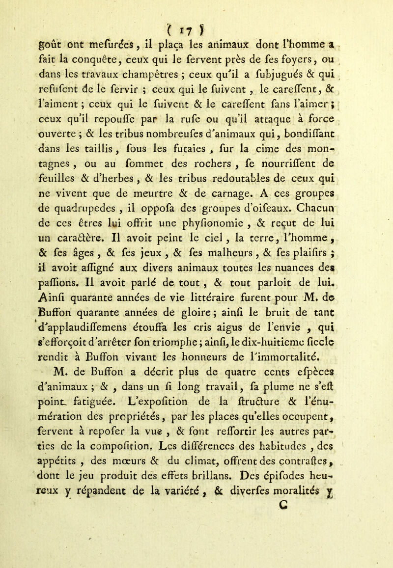 goût ont mefurées. il plaça les animaux dont l’homme a fait la conquête, ceux qui le fervent près de fes foyers, ou dans les travaux champêtres ; ceux qu'il a fubjugués & qui refufent de le fervir ; ceux qui le fuivent , le careffent, & l’aiment ; ceux qui le fuivent & le careffent fans l’aimer ; ceux qu’il repouffe par la rufe ou qu’il attaque à force ouverte ; & les tribus nombreufes d'animaux qui, bondiffant dans les taillis, fous les futaies , fur la cime des mon- tagnes , ou au fommet des rochers , fe nourriffent de feuilles & d’herbes , & les tribus redoutables de ceux qui ne vivent que de meurtre & de carnage. A ces groupes de quadrupèdes , il oppofa des groupes d’oifeaux. Chacun de ces êtres lui offrit une phyfionomie , & reçut de lui un caraâère. Il avoit peint le ciel, la terre, l'homme, & fes âges , & fes jeux , & fes malheurs , & fes plaifirs ; il avoit afligné aux divers animaux toutes les nuances des pallions. Il avoit parlé de tout , & tout parloit de lui. Ainfi quarante années de vie littéraire furent pour M. d© Buffon quarante années de gloire ; ainfi le bruit de tant d'applaudiffemens étouffa les cris aigus de l’envie , qui s’efforçoit d’arrêter fon triomphe ; ainfi, le dix-huitiemc fiecle rendit à Buffon vivant les honneurs de l'immortalité. M. de Buffon a décrit plus de quatre cents efpèces d'animaux ; & , dans un fi long travail, fa plume ne s’ell point, fatiguée. L’expofition de la ftruêfure & l’énu- mération des propriétés, parles places qu’elles occupent, fervent à repofer la vue , & font reffortir les autres par- ties de la compofifion. Les différences des habitudes , des appétits , des mœurs & du climat, offrent des çontrafles, dont le jeu produit des effets brillans. Des épifodes heu- reux y répandent de la variété, & diverfes moralités y C