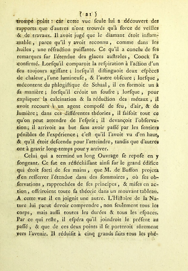 trompe point ! câr cette vue feule lui a découvert des rapports que d’autres n’ont trouvés qu’à force de veilles & de travaux. Il avoit jugé que le diamant étoit inflam- -niable , parce quJil y avoit reconnu, comme dans les huiles , une réfraction puilfante. Ce qu’il a conclu de fes remarques fur l’étendue des glaces auftrales, Coock l’a confirmé. Lorfqu’il comparoit la refpiration à l’aétion dJun feu toujours agiffant ; lorfqu’il diftinguoit deux efpèceS de chaleur, l’une lumineufe, & Tautre obfcure ; lorfque , mécontent du phlogiftique de Sthaal, il en formoit un à fa manière ; lorfqu’il créoit un foufre ; lorfque , pour expliquer la calcination & la réduction des métaux , il avoit recours à un agent compofé de feu, d’air, & de lumière ; dans ces différentes théories , il faifoit tout ce qu’on peut attendre de l’efprit ; il devançoit l’obferva- tion; il arrivoit au but fans avoir paffé par les fentiers pénibles de l’expérience ; c’eft qu’il l’avoit vu d’en haut, & qu’il étoit defcendu pour l’atteindre, tandis que d’autres ont à gravir long-temps pour y arriver. Celui qui a terminé un long Ouvrage fe repofe en y fongeant. Ce fut en réfléchiffant ainfi fur le grand édifice qui étoit fort! de fes mains , que M. de Buffion projeta d’en refferrer l’étendue dans des fommaires , où fes ob- fervations , rapprochées de fes principes , & mifes en ac- tion, offriroient toute fa théorie dans un mouvant tableau. A cette vue il en joignit une autre. L’Hiftoire de la Na- ture lui parut devoir comprendre , non feulement tous les corps, mais aufli toutes les durées & tous les efpaces. Par ce qui refte, il efpéra qu’il joindroit le préfent ail paffé , & que de ces deux points il fe porteroit sûrement vers l’avenir. Il réduifit à cinq grands faits tous les phë-