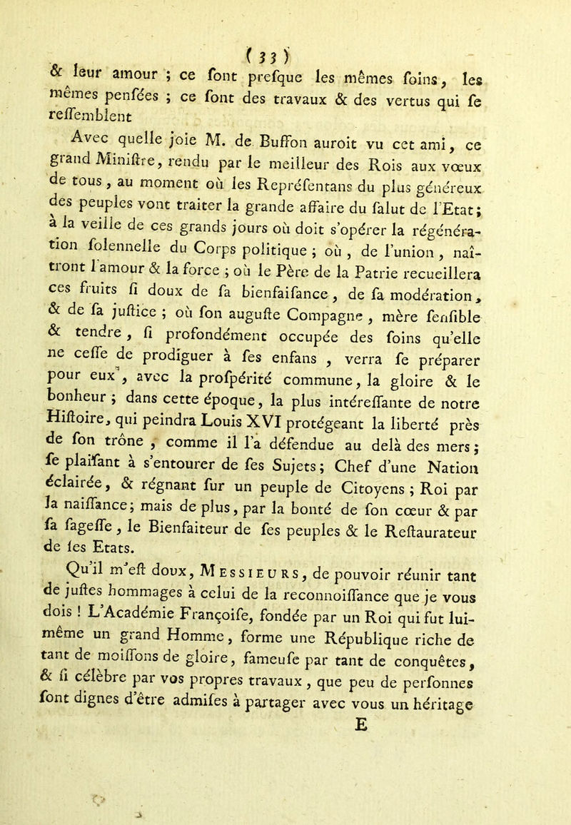 &: leur amour ; ce font prefque les mêmes foins , les mêmes penfées ; ce font des travaux & des vertus qui fe reflem Lient Avec quelle joie M. de Buffon auroit vu cet ami, ce gîand Miniftre, lendu par le meilleur des Rois aux vœux de tous, au moment où les Repréfentans du plus généreux des peuples vont traiter la grande affaire du falut de l’Etat; à la veille de ces grands jours où doit s’opérer la régénéra- tion folennelle du Corps politique ; où , de l’union , naî- tiont 1 amour & la force ; où le Père de la Patrie recueillera ces fruits fi doux de fa bienfaifance, de fa modération * & de fa juftice ; où fon augufte Compagne , mère fenfible & tendre , fi profondément occupée des foins quelle ne celle de prodiguer à fes enfans , verra fe préparer pour eux , avec la profpérité commune, la gloire & le bonheur ; dans cette époque, la plus intéreffante de notre Hiftoire, qui peindra Louis XVI protégeant la liberté près de fon trône , comme il l’a défendue au delà des mers ; fe piaffant à s’entourer de fes Sujets; Chef d’une Nation éclairée, & régnant fur un peuple de Citoyens ; Roi par la naiffance; mais de plus, par la bonté de fon cœur & par fa fageffe, le Bienfaiteur de fes peuples & le Reftaurateur de les Etats. Qu il m eft doux, Messieurs, de pouvoir réunir tant de juftes hommages à celui de la reconnoiffance que je vous dois ! L Academie Françoife, fondée par un Roi qui fut lui- même un grand Homme, forme une République riche de tant de moiffons de gloire, fameufe par tant de conquêtes, & fi célèbre par vos propres travaux, que peu de perfonnes font dignes detie admifes a partager avec vous un héritage E