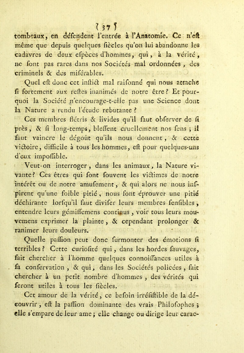 tombeaux, en défendent l’entrée à f Anatomie. Ce meft même que depuis quelques fiècles qu’on lui abandonne les cadavres de deux efpèces d’hommes, qui, à la Vérité, ne font pas rares dans nos Sociétés mal ordonnées , des criminels & des miféràbles. Quel eft donc cet inftiét mal raifonné qui nous attache fi fortement aux relies inanimés de notre être T Et pour- quoi la Société n’encourage-t-eile pas une Science dont la Nature a rendu l’étude rebutante ? Ces membres flétris & livides qu’il faut obferver de lî près, & fi long-temps, bleflent cruellement nos feus ; il faut vaincre le dégoût qu’ils nous donnent, & cette viétoire, difficile à tous les hommes, eft pour quelques-uns d’eux împoffible. Veut-on interroger, dans les animaux, la Nature vi- vante f Ces êtres qui font fouvent les viélimes de notre intérêt ou de notre amufement, & qui alors ne nous inf- pirent qu’une foible pitié , nous font éprouver une pitié déchirante lorfqu’il faut divifer leurs membres fenfibles , entendre leurs gémilfemens continus, voir tous leurs mou- vemens exprimer la plainte, & cependant prolonger & ranimer leurs douleurs. Quelle pallion peut donc furmonter des émotions fi terribles ? Cette curiofité qui, dans les hordes fauvages, fait chercher à l’homme quelques connoiftances utiles à fa confervation , & qui, dans les Sociétés policées , fait chercher à un petit nombre d’hommes , des vérités qui feront utiles à tous les fiècles. Cet amour de la vérité, ce befoin irréfiftible de la dé- couvrir , eft la paffion dominante des vrais Philofophes ; elle s’empare de leur ame ; elle change ou dirige leur carac-