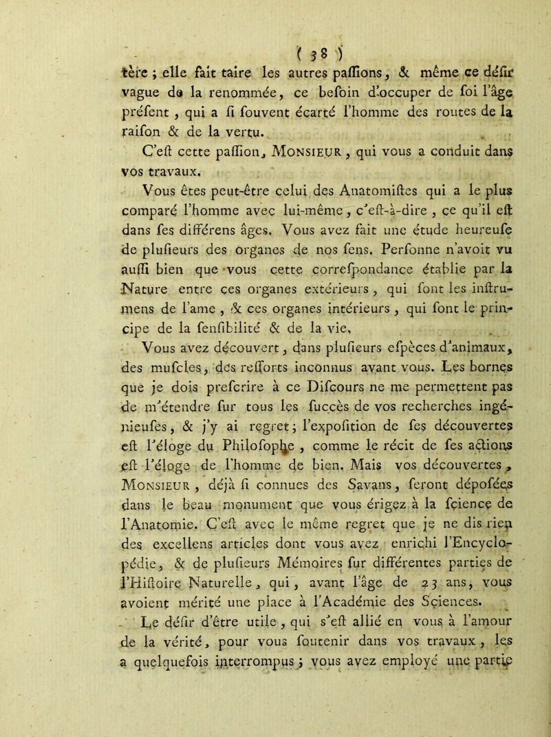 ( 3 8 ) tèrc ; elle fait taire les autres pallions, Si même ce délk vague de la renommée, ce befoin d’occuper de foi l’âge préfent , qui a fi fouvent écarté l’homme des routes de la raifon & de la vertu. C’eft cette paffion., Monsieur , qui vous a conduit dans vos travaux. Vous êtes peut-être celui des Anatomiftes qui a le plus comparé l’homme avec lui-même, c’eft-à-dire , ce qu’il eft dans fes différens âges. Vous avez fait une étude heureufe de plufieurs des organes de nos fens, Perfonne n’avoit vu aufti bien que vous cette correfpondance établie par la Nature entre ces organes extérieurs , qui font les inftru- mens de lame , Si ce s organes intérieurs, qui font le prin- cipe de la fenfibilité & de la vie, Vous avez découvert , dans plufieurs efpèces d’animaux, des mufcles, des relforts inconnus avant vous. Les bornes que je dois prefcrire à ce Difcours ne me permettent pas de m’étendre fur tous les fuccès de vos recherches ingé- nieufes, & j’y ai regret; l’expofition de fes découvertes eft l’éloge du Philofop^e , comme le récit de fes allions eft l’éloge de l’homme de bien. Mais vos découvertes , Monsieur, déjà H connues des Savans, feront dépoféqs dans le beau monument que vous érigez à la fçience de l’Anatomie. Ç’cft avec je meme regret que je ne dis rieji des excellons articles dont vous avez enrichi J’Encyclor pédie, & de plufieurs Mémoires fur différentes parties de î’Hiftoire Naturelle j, qui, avant l’âge de 23 ans, vous avoient mérité une place à l’Académie des Sçiences. Le défit d’être utile , qui s’eft allié en vous à l’amour de la vérité, pour vous foutenir dans vos travaux , les a quelquefois interrompus ; vous ayez employé une par-tip