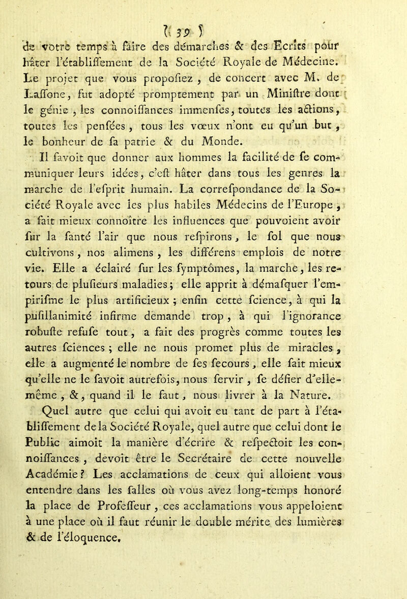 Il 5 de votre temps à faire des démarches & des Ecrits pôüf hiter l’établiffement de la Société Royale de Médecine. Le projet que vous propofiez , de concert avec M» de Laffone, fut adopté promptement par un Miniflre dont le génie b les connoiffances immenfes, toutes les aéfions, toutes les penfées , tous les vœux n’ont eu qu’un but , le bonheur de fa patrie & du Monde. Il favoit que donner aux hommes la facilité de fe com- muniquer leurs idées, c’cft hâter dans tous les genres la marche de l’efprit humain. La correfpondance de la So- ciété Royale avec les plus habiles Médecins de l’Europe , a fait mieux connoître les influences que pouvoient avoir fur la fanté l’air que nous refpirons , le fol que nous cultivons, nos alimens , les différens emplois de notre vie. Elle a éclairé fur les fymptômes, la marche, les re- tours de plufieurs maladies ; elle apprit à démafquer l’em* pirifme le plus artificieux; enfin cette fcience, à qui la pufiilanimité infirme demande trop , à qui l’ignorance robufte refufe tout, a fait des progrès comme toutes les autres fciences ; elle ne nous promet plus de miracles 9 elle a augmenté le nombre de fes fecours , elle fait mieux qu’elle ne le favoit autrefois, nous fervir , fe défier d'elie- même , &, quand il le faut, nous livrer à la Nature. Quel autre que celui qui avoit eu tant de part à fêta- bliffement delà Société Royale, quel autre que celui dont le Public aimoit la manière d’écrire & refpeéloit les con- noiffances , devoit être le Secrétaire de cette nouvelle Académie ? Les acclamations de ceux qui alloient vous entendre dans les falles où vous avez long-temps honoré la place de Profefieur , ces acclamations vous appeîoient à une place où il faut réunir le double mérite des lumières & de l’éloquence.