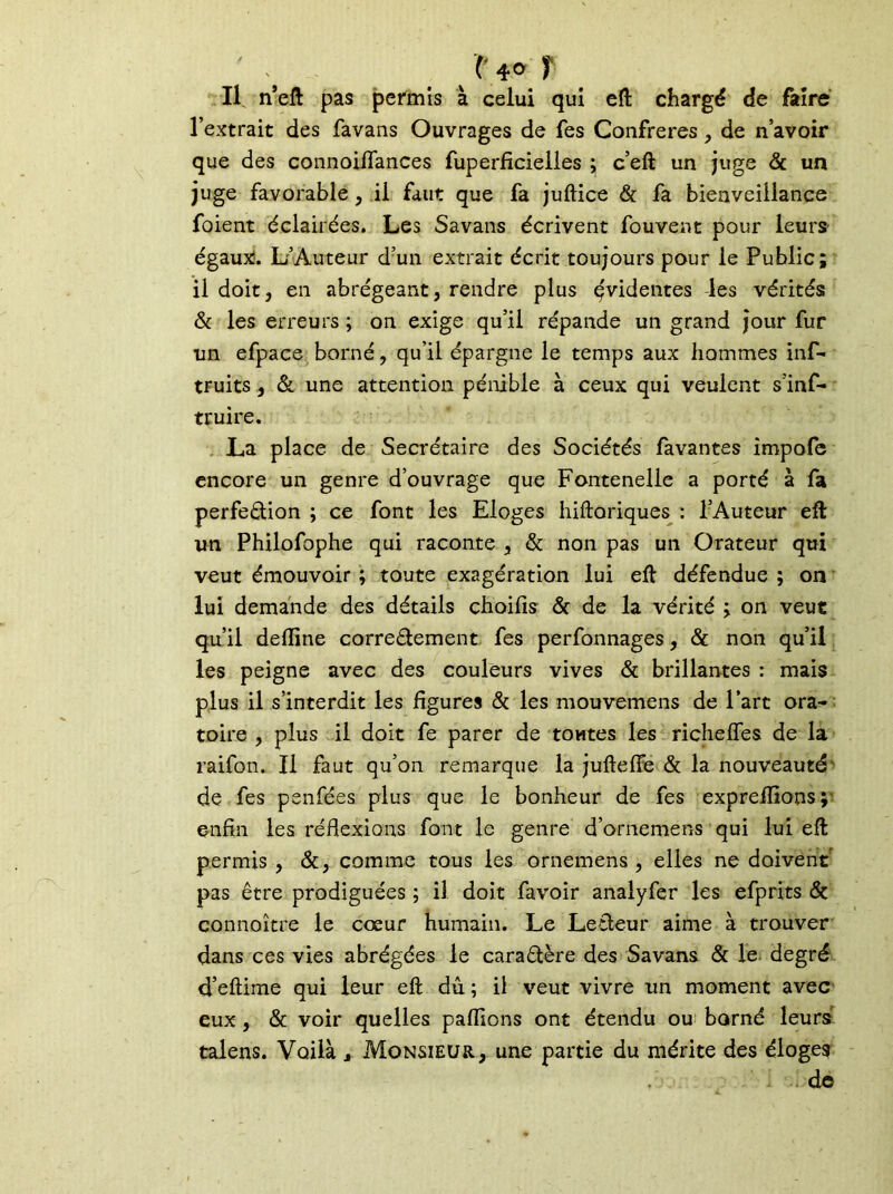 , N° 1 Il n’eft pas permis à celui qui eft chargé de faire l’extrait des favans Ouvrages de fes Confrères, de n’avoir que des connoiflances fuperficielles ; c’eft un juge & un juge favorable , il faut que fa juftice & fa bienveillance foient éclairées. Les Savans écrivent fouvent pour leurs- égaux:. L’Auteur d’un extrait écrit toujours pour le Public; il doit, en abrégeant, rendre plus évidentes -les vérités & les erreurs ; on exige qu’il répande un grand jour fur un efpace borné, qu’il épargne le temps aux hommes inf- truits, & une attention pénible à ceux qui veulent s’inf- truire. La place de Secrétaire des Sociétés favantes impofe encore un genre d’ouvrage que Fontenelie a porté à fa perfection ; ce font les Eloges hiftoriques : l’Auteur eft un Philofophe qui raconte , & non pas un Orateur qui veut émouvoir ; toute exagération lui eft défendue ; on lui demande des détails choilis & de la vérité ; on veut qu’il dertine correctement fes perfonnages, & non qu’il les peigne avec des couleurs vives & brillantes : mais plus il s’interdit les figures & les mouvemens de Part ora- toire , plus il doit fe parer de tontes les riclieffes de la raifon. Il faut qu’on remarque la jufteffe & la nouveauté de fes penfées plus que le bonheur de fes expreflîons; enfin les réflexions font le genre d’ornemens qui lui eft permis , &, comme tous les ornemens , elles ne doivent pas être prodiguées ; il doit favoir analyfer les efprits & connoître le cœur humain. Le Lecteur aime à trouver dans ces vies abrégées le caractère des Savans & le degré d’eftime qui leur eft dû ; il veut vivre un moment avec eux , & voir quelles partions ont étendu ou borné leurs talens. Voilà , Monsieur, une partie du mérite des éloges de