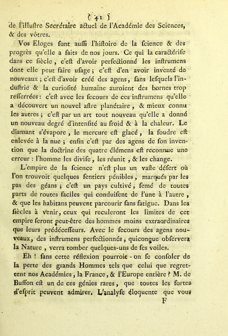 de l’illuftre Secrétaire aèhiel de l’Académie des Sciences, & des vôtres. Vos Eloges font auiïi l’hiftoire de la fcience & des progrès qu’elle a faits de nos jours. Ce qui la cara&érife dans ce fiècle , c’eft: d’avoir perfeètionné les inftrumens dont elle peut faire ufage ; c eft d’en avoir inventé de nouveaux ; c’eft d’avoir créé des agens, fans lefquels fin- duftrie & la curiofité humaine auroient des bornes trop refferrées : c’eft avec les fecours de ces inftrumens qu’elle a découvert un nouvel aftre planétaire , & mieux connu les autres ; c’eft par un art tout nouveau qu’elle a donné un nouveau degré d’intenfité au froid & à la chaleur. Le diamant s’évapore , le mercure eft glacé, la foudre eft enlevée à la nue ; enfin c’eft par des agens de fon inven- tion que la dodtrine des quatre élémens eft reconnue une erreur : l’homme les divife, les réunit , & les change. L’empire de la fcience n’eft plus un vafte défert où fon trouvoit quelques fentiers pénibles , marqués par les pas des géans $ c’eft un pays cultivé, femé de toutes parts de routes faciles qui conduifent de l’une à l’autre , & que les habitans peuvent parcourir fans fatigue. Dans les fiècles à venir, ceux qui reculeront les limites de cet empire feront peut-être des hommes moins extraordinaires que leurs prédéceflfeurs. Avec le fecours des agens nou- veaux, des inftrumens perfectionnés, quiconque obfervera la Nature , verra tomber quelques-uns de fes voiles. Eh ! fans cette réflexion pourrait - on fe confoler de la perte des grands Hommes tels que celui que regret- tent nos Académies, la France, & l’Europe entière ? M. de Buffon eft un de ces génies rares, que toutes les fortes defprit peuvent admirer, I/analyfe éloquente que vous F