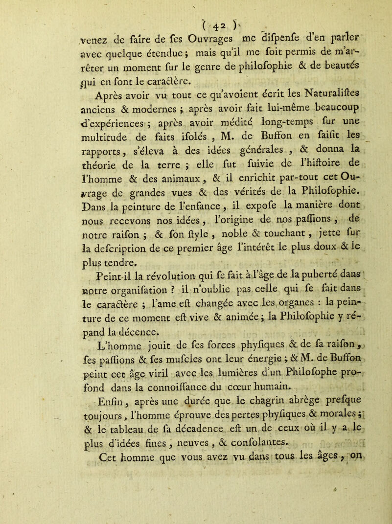venez de faire de fes Ouvrages me difpenfe d’en parler avec quelque étendue; niais qu il me foit permis de m ar- rêter un moment fur le genre de philofophie & de beautés ^ui en font le caractère. Après avoir vu tout ce qu’avolent écrit les Naturalises anciens & modernes ; après avoir fait lui-meme beaucoup 'd’expériences ; après avoir médité long-temps fur une multitude de faits ifolés , M. de Bufîon en faifit les rapports, s’éleva à des idées générales , & donna la théorie de la terre \ elle fut fuivie de 1 hiftoire de l’homme & des animaux, & il enrichit par-tout cet Ou- vrage de grandes vues & des vérités de la Philofophie. Dans la peinture de l’enfance, il expofe la maniéré dont nous recevons nos idées, l’origine de nos pallions , de notre raifon ; & fon ftyle , noble & touchant, jette fur la defcription de ce premier âge l’intérêt le plus doux & le plus tendre. Peint il la révolution qui fe fait a 1 âge de la puberté dans notre organisation ? il n’oublie pas celle qui fe fait dans le cara&ère ; lame elt changée avec les,organes : la pein* ture de ce moment eft vive & animée ; la Philofophie y ré- pand la décence. L’homme jouit de fes forces phyfiques & de fa raifon, fes palhons & fes mufcles ont leur énergie ; &M. de Buffon peint cet âge viril avec les lumières d’un P'hilofophe pro- fond dans la connoiffance du cœur humain. Enfin, après une durée que le chagrin abrège prefque toujours j l’homme éprouve des pertes phyfiques & morales; & le tableau de fa décadence eft un de ceux où il y a le plus d’idées fines , neuves, & confolantes. Cet homme que vous avez vu dans tous les âges f on