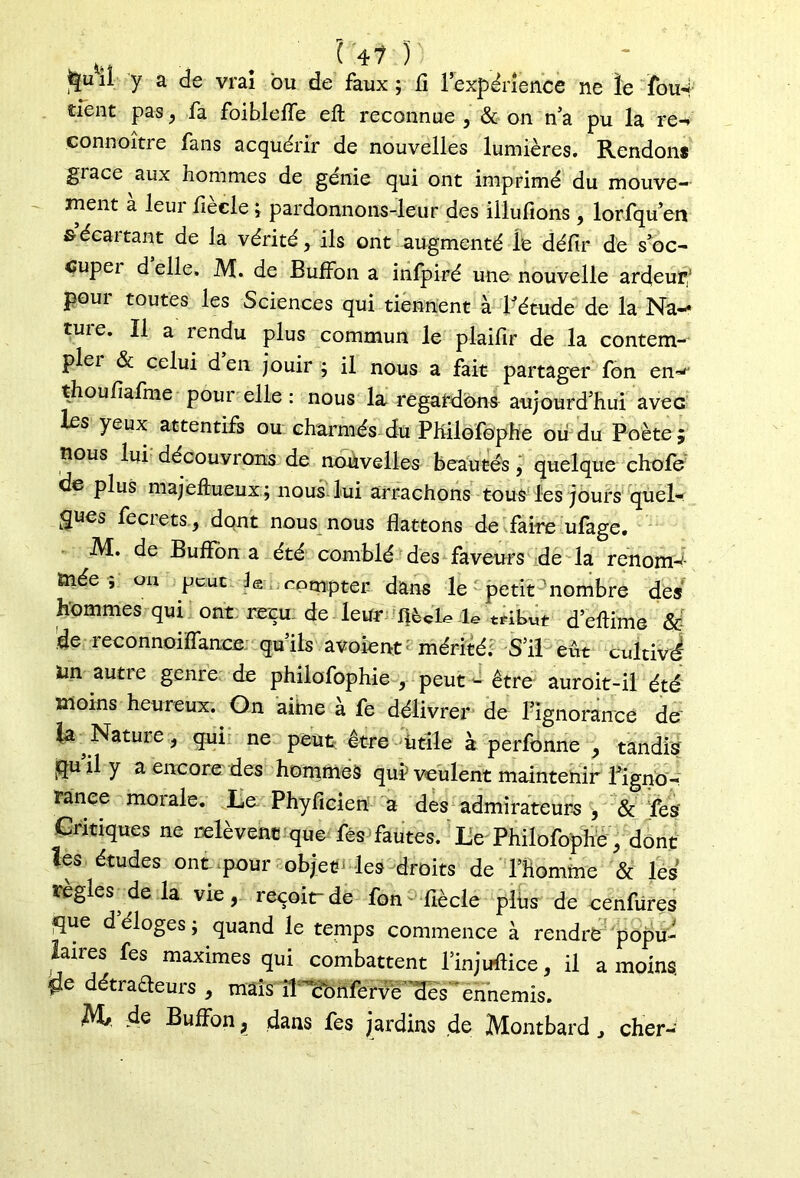 il y a de vrai bu de faux ; li l’expérience ne le ïou4 tient pas, fa foibleiïe eft reconnue , & on n’a pu la re-* connoître fans acquérir de nouvelles lumières. Rendons giace aux hommes de génie qui ont imprimé du mouve- ment à leur fièele ; pardonnons-leur des illufions, lorfqu’en s écartant de la vérité, ils ont augmenté le déflr de s’oc- cupei d elle. M. de Euffon a infpiré une nouvelle ardeur/ poui toutes les Sciences qui tiennent à l’étude de la Na-* tuie. Il a îendu plus commun le plailir de la contem- plei & celui den jouir ; il nous a fait partager fon en^ thoufiafme pour elle : nous la regardons aujourd’hui avec les yeux attentifs ou charmés du PHilofophe oii du Poète; nous lui découvrons de nouvelles beautés, quelque chofe de plus majeftueux; nous lui arrachons tous les jours quel- ques fecrets, dont nous nous flattons de faire ufage. M. de Buffôn a été comblé des faveurs de la renomd- mée ; OU peut Je compter dans le petit-nombre des hommes qui ont reçu de leur fié de le tribut d’eftime &- !de reconnoiflance qu’ils avoient mérité. S’il eût cultivé Un auti e genre de phiiofophie , peut - être auroit-il été moins heureux. On aime à fe délivrer de Tignorance de' la Natuie, qui ne peut être utile à perfonne , tandis quil y a encore des hommes qui1 veulent maintenir l’igno- rance morale. Le Phyficien a des admirateurs , & fies' Critiques ne relèvent que fés fautes. Le Philofophe , dont les études ont,pour objet‘les droits de l’homme & les réglés de la vie, reçoit-de fon^ flècle plus de cenfures que déloges; quand le temps commence à rendre popu- laires fes maximes qui combattent l’injudice, il a moins, tfe détrafteurs , mais il'ccmlervè des ennemis. AL, de Bulfon, dans fes jardins de Montbard , cher-