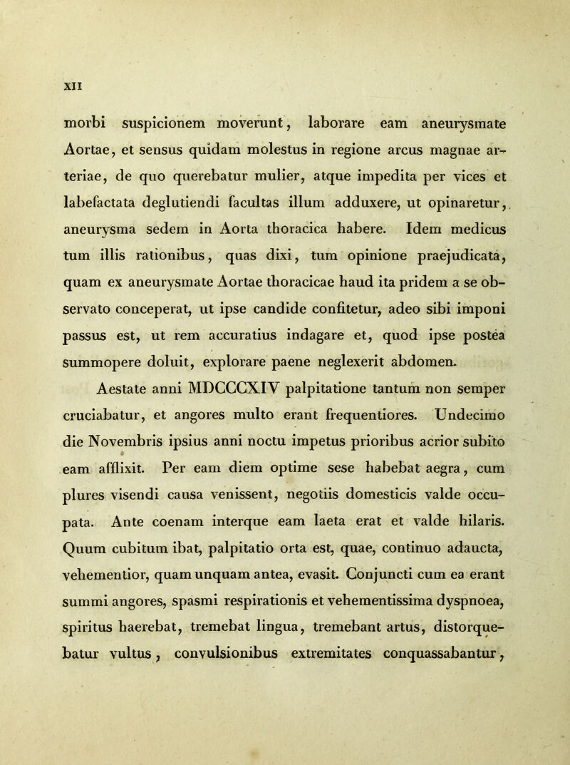 morbi suspicionem moverunt, laborare eam aneurysmate Aortae, et sensus quidam molestus in regione arcus magnae ar- teriae, de quo querebatur mulier, atque impedita per vices et labefactata deglutiendi facultas illum adduxere, ut opinaretur, aneurysma sedem in Aorta thoracica habere. Idem medicus tum illis rationibus, quas dixi, tum opinione praejudicata, quam ex aneurysmate Aortae thoracicae haud ita pridem a se ob- servato conceperat, ut ipse candide confitetur, adeo sibi imponi passus est, ut rem accuratius indagare et, quod ipse postea summopere doluit, explorare paene neglexerit abdomen. Aestate anni MDCCCXIV palpitatione tantum non semper cruciabatur, et angores multo erant frequentiores. Undecimo die Novembris ipsius anni noctu impetus prioribus acrior subito 6 eam afflixit. Per eam diem optime sese habebat aegra, cum plures visendi causa venissent, negotiis domesticis valde occu- pata. Ante coenam interque eam laeta erat et valde hilaris. Quum cubitum ibat, palpitatio orta est, quae, continuo adaucta, vehementior, quam unquam antea, evasit. Conjuncti cum ea erant summi angores, spasmi respirationis et vehementissima dyspnoea, spiritus haerebat, tremebat lingua, tremebant artus, distorque- batur vultus, convulsionibus extremitates conquassabantur,