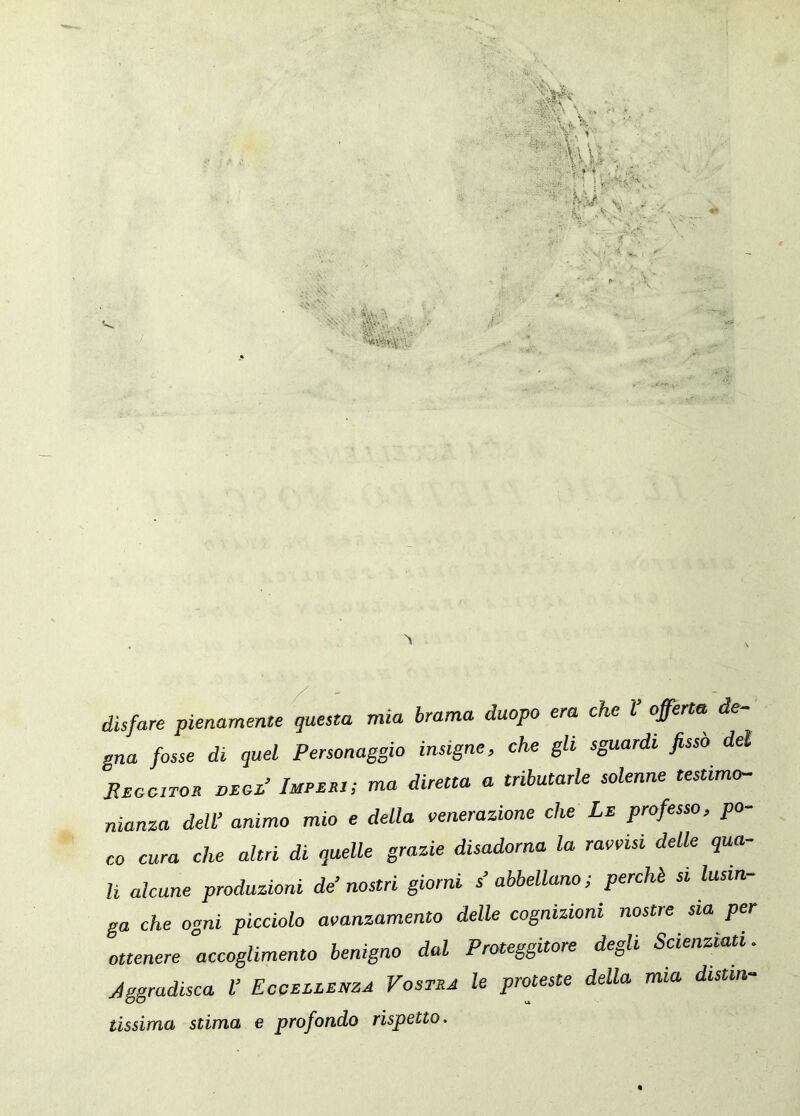 disfare pienamente questa mia brama duopo era che l offerta de gna fosse di quel Personaggio insigne, che gli sguardi fissò del REooiTon torsoL’ Impmbi; ma diretta a tributarle solenne testimo- nianza dell’ animo mio e della venerazione che Le professo, po- co cura che altri di quelle grazie disadorna la ravvisi delle qua- li alcune produzioni de’nostri giorni s abbellano; perchè si lusin- ga che ogni picciolo avanzamento delle cognizioni nostre sia per ottenere accoglimento benigno dal Proteggitore degli Scienziati. Aggradisca V Eccellenza Vostra le proteste della mia distia- tissima stima e profondo rispetto.