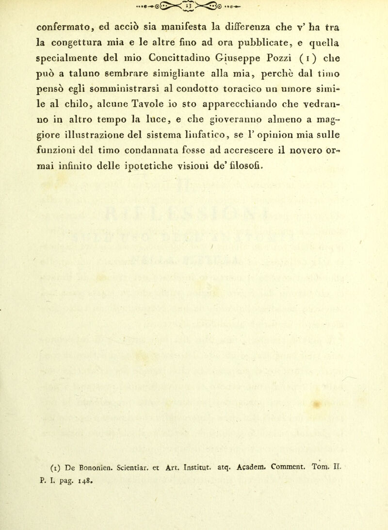 confermato, ed acciò sia manifesta la differenza che v’ ha tra la congettura mia e le altre fino ad ora pubblicate, e quella specialmente del mio Concittadino Giuseppe Pozzi ( i ) che può a taluno sembrare siraigliante alla mia, perchè dal timo pensò egli somministrarsi al condotto toracico un umore simi- le al chilo, alcune Tavole io sto apparecchiando che vedran- no in altro tempo la luce, e che gioveranno almeno a mag-» giore illustrazione del sistema linfatico, se P opinion mia sulle funzioni del timo condannata fosse ad accrescere il novero or-» mai infinito delle ipotetiche visioni de’ filosofi. (i) De Bononien. Scientiar. et Art. Institut. atq. Academ. Comment. Tom. II. P. I. pag. 148,