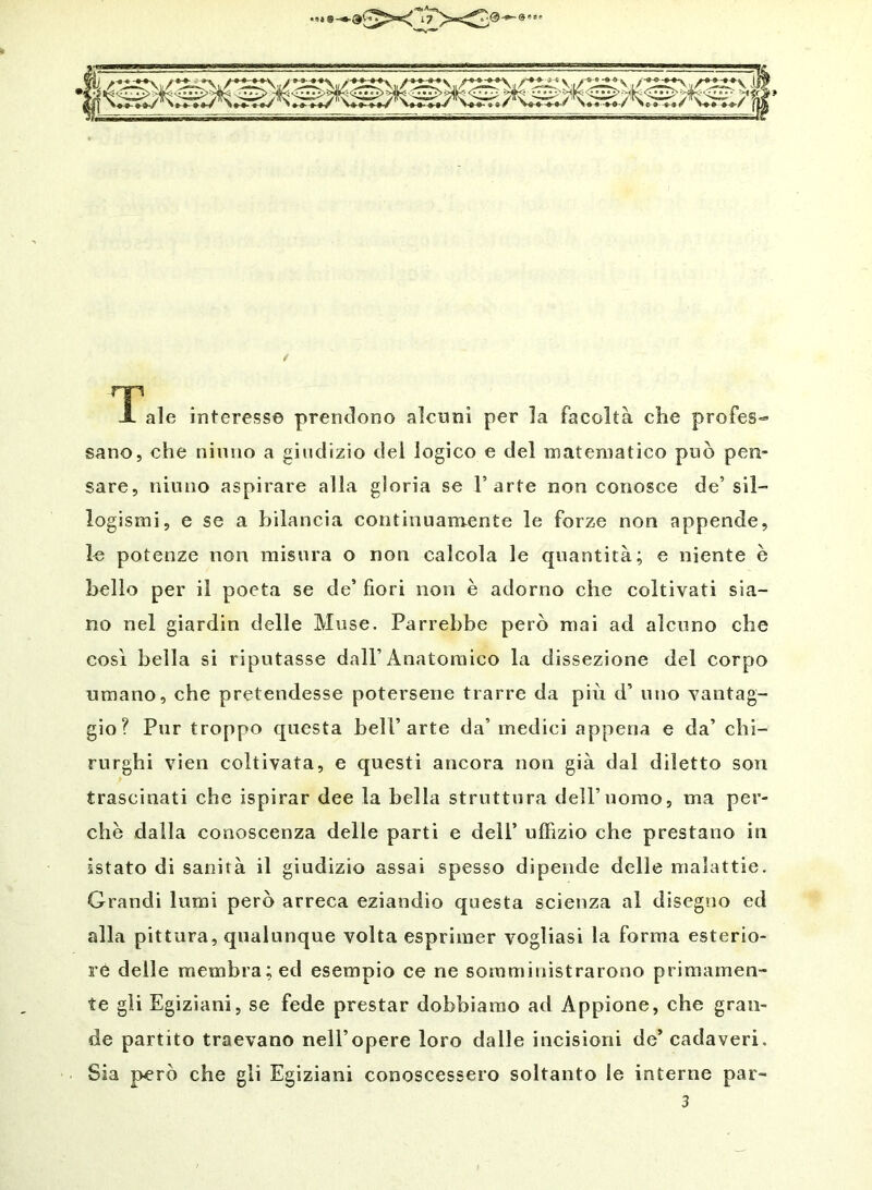 nr . X ale interesse prendono alcuni per la facoltà che profes- sano, che ninno a giudizio dei logico e del matematico può pen- sare, niinio aspirare alla gloria se l’arte non conosce de’sil- logismi, e se a bilancia continuamente le forze non appende, le potenze non misura o non calcola le quantità; e niente è bello per il poeta se de’ fiori non è adorno che coltivati sia- no nel giardin delle Muse. Parrebbe però mai ad alcuno che così bella si riputasse dall’Anatomico la dissezione del corpo umano, che pretendesse potersene trarre da più d’ uno vantag- gio? Pur troppo questa bell’arte da’ medici appena e da’ chi- rurghi vien coltivata, e questi ancora non già dal diletto son trascinati che ispirar dee la bella struttura dell’uomo, ma per- che dalla conoscenza delle parti e dell’ uffizio che prestano in istato di sanità il giudizio assai spesso dipende delle malattie. Grandi lumi però arreca eziandio questa scienza al disegno ed alla pittura, qualunque volta esprimer vogliasi la forma esterio- re delle membra; ed esempio ce ne somministrarono primamen- te gli Egiziani, se fede prestar dobbiamo ad Appione, che gran- de partito traevano nell’opere loro dalle incisioni de’ cadaveri. Sia però che gli Egiziani conoscessero soltanto le interne par- 3