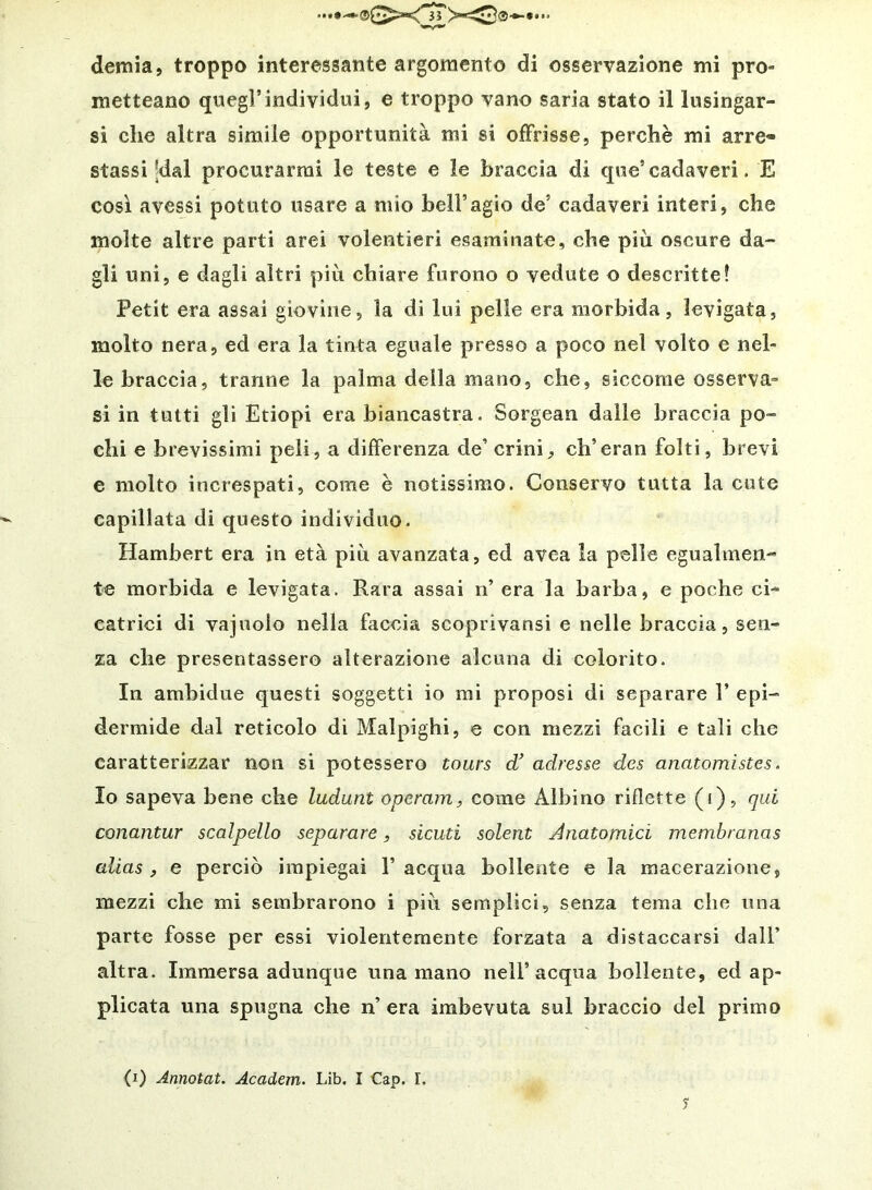 demia, troppo interessante argomento di osservazione mi pro- metteano quegl’individui, e troppo vano saria stato il lusingar- si che altra simile opportunità mi si offrisse, perchè mi arre- stassi |dal procurarmi le teste e le braccia di que’cadaveri. E così avessi potuto usare a mio bell’agio de’ cadaveri interi, che molte altre parti arei volentieri esaminate, che piu oscure da- gli uni, e dagli altri più chiare furono o vedute o descritte? Petit era assai giovine, la di lui pelle era morbida, levigata, molto nera, ed era la tinta eguale presso a poco nel volto e nel- le braccia, tranne la palma della mano, che, siccome osserva» si in tutti gli Etiopi era biancastra. Sorgean dalle braccia po- chi e brevissimi peli, a differenza de’ crini, ch’eran folti, brevi e molto increspati, come è notissimo. Conservo tutta la cute capillata di questo individuo. Hambert era in età più avanzata, ed avea la pelle egualmen-» te morbida e levigata. Rara assai n’ era la barba, e poche ci- catrici di vajuolo nella faccia scopiivansi e nelle braccia, sen- za che presentassero alterazione alcuna di colorito. In ambidue questi soggetti io mi proposi di separare V epi- dermide dal reticolo di Malpighi, e con mezzi facili e tali che caratterizzar non si potessero tours df adresse des anatomistes. Io sapeva bene che ludunt operam, come Albino riflette (i), qui conantur scalpello separare, siculi solent Anatomici membranas alias , e perciò impiegai 1’ acqua bollente e la macerazione, mezzi che mi sembrarono i più semplici, senza tema che una parte fosse per essi violentemente forzata a distaccarsi dall’ altra. Immersa adunque una mano nell’acqua bollente, ed ap- plicata una spugna che n’ era imbevuta sul braccio del primo