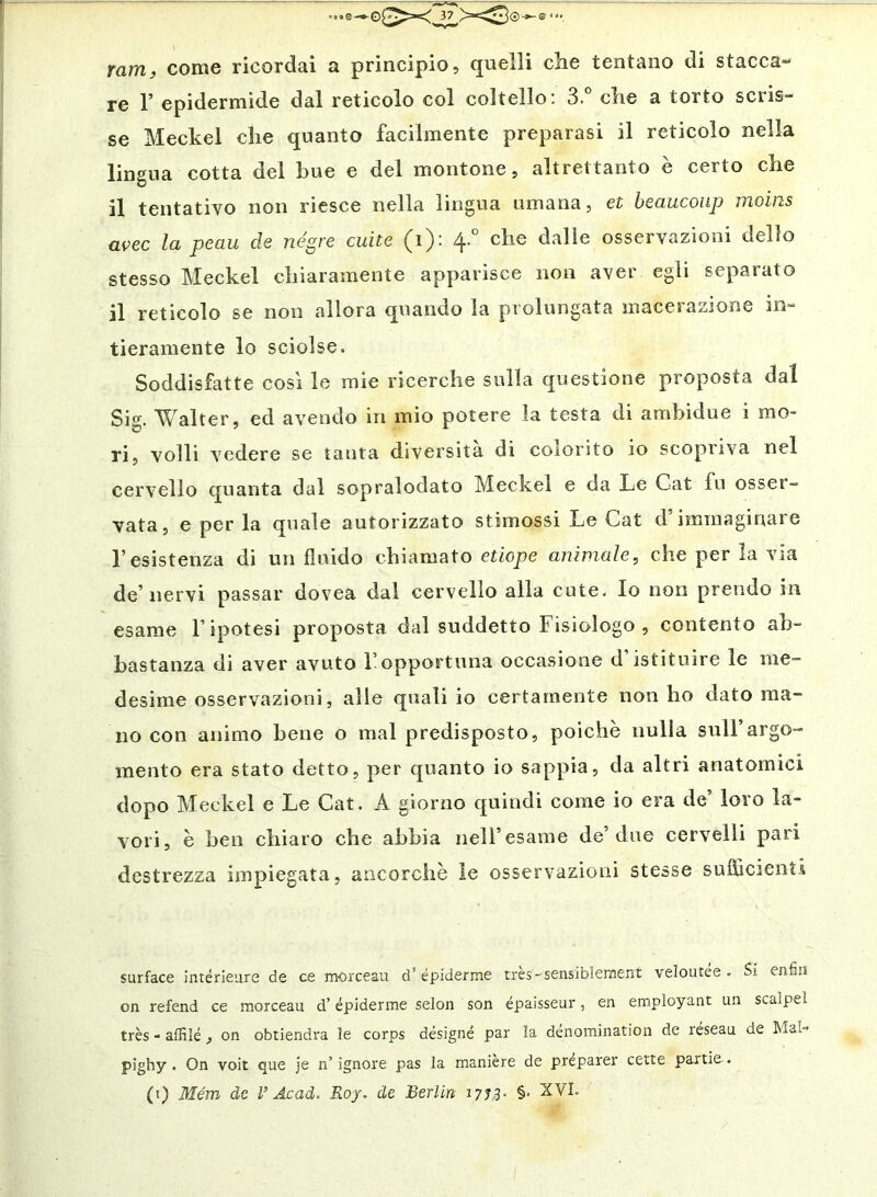 ram, come ricordai a principio, quelli che tentano di stacca- re r epidermide dal reticolo col coltello: 3. che a torto scris- se Meckel che quanto facilmente preparasi il reticolo nella lingua cotta del bue e del montone, altrettanto è certo che il tentativo non riesce nella lingua umana, et beaucoiip moirts uvee la peau de negre cuite (i): 4.° che dalie osservazioni dello stesso Meckel chiaramente apparisce non aver egli separato il reticolo se non allora quando la prolungata macerazione in- tieramente lo sciolse. Soddisfatte cosi le mie ricerche sulla questione proposta dal Sig. Walter, ed avendo in mio potere la testa di amhidue i mo- ri, volli vedere se tanta diversità di colorito io scopriva nel cervello quanta dal sopralodato Meckel e da Le Cat fu osser- vata, e perla quale autorizzato stimossi Le Cat d’immaginare l’esistenza di un fluido chiamato etiope animale, che per la via de’nervi passar dovea dal cervello alla cute. Io non prendo in esame l’ipotesi proposta dal suddetto Fisiologo , contento ab- bastanza di aver avuto l’opportuna occasione d’istituire le me- desime osservazioni, alle quali io certamente non ho dato ma- no con animo bene o mal predisposto, poiché nulla sull’argo- mento era stato detto, per quanto io sappia, da altri anatomici dopo Meckel e Le Cat. A giorno quindi come io era de’ loro la- vori, è ben chiaro che abbia nell’esame de’due cervelli pari destrezza impiegata, ancorché le osservazioni stesse sufficienti surface intérleurs de ce morceau d’épiderme tres-sensiblenient veìoutee . Si enfili on refend ce morceau d’épiderme selon son épaisseur, en employant un scalpel très - affilé , on obtiendra le corps désigné par la dénomination de réseau de Mal- pighy . On volt que je n’ ìgnore pas la maniere de preparer cette partie.