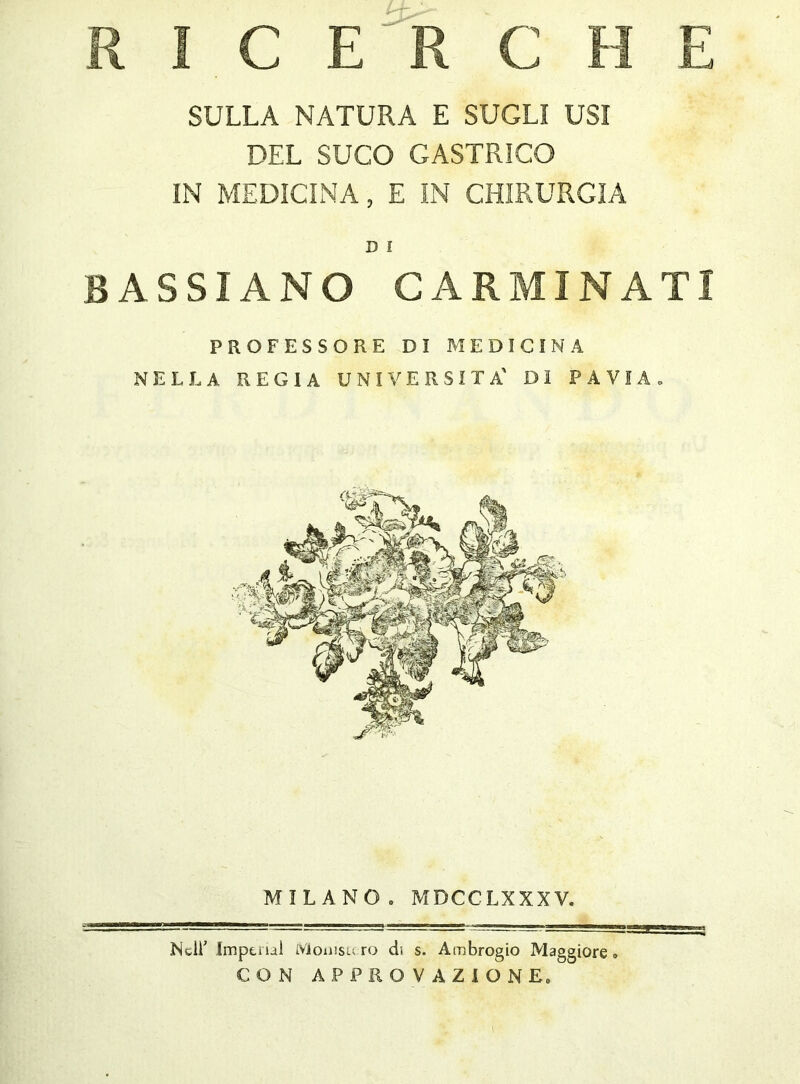 SULLA NATURA E SUGLI USI DEL SUGO GASTRICO IN MEDICINA, E IN CHIRURGIA D I BASSIANO CARMINATI PROFESSORE DI MEDICINA NELLA REGIA UNIVERSITÀ' DI PAVIA. MILANO . MDCCLXXXV. Nell' Imp ti ìal iVioiiisu ro di s. Ambrogio Maggiore» CON APPROVAZIONE»