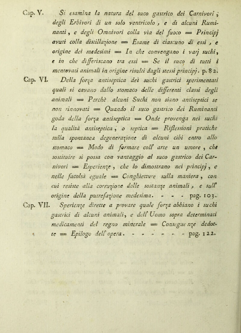 degli Erbivori di un solo ventricolo , e dì alcuni Rumi- nanti , e degli Qmnivori colla vìa del fuoco = Prìncipj avuti colla distillarlo ne — Esame dì ciascuno di essi , e origine dei medesimi = In che convengano ì varj suchi, e in che differiscano tra essi = Se il suco di tutti i mentovati animali in origine risulti dagli stessi prìncipj. p. 82. VI. Della forrgL andseptica dei suchi gastrici sperimentati quali si cavano dallo stomaco delle differenti classi degli animali — Perchè alcuni Suchi non siano andsepdci se non rinnovati — Quando il suco gastrico dei Ruminanti goda della fongz andseptica = Onde provenga nei suchi la qualità andseptica , o septica — Riflessioni pratiche sulla spontanea degenerazione di alcuni cibi entro allo stomaco = Modo di formare coll arte un umore , chi sostituire si possa con vantaggio al suco gastrico dei Car- nivori = Esperienze , che lo dimostrano nei prìncipj, e nelle facoltà eguale = Conghìetture sulla maniera , con cui resiste alla corruzione delle sostante animali > e sull origine della putrefazione medesima. - pag. 105=, VII. Spedente dirette a provare quale ferrea abbiano i suchi gastrici di alcuni animali, e dell Uomo sopra determinati medicamenti del regno minerale = Consegue nrp dedot- te = Epilogo dell opera. - - - - - - pag. 12 2»