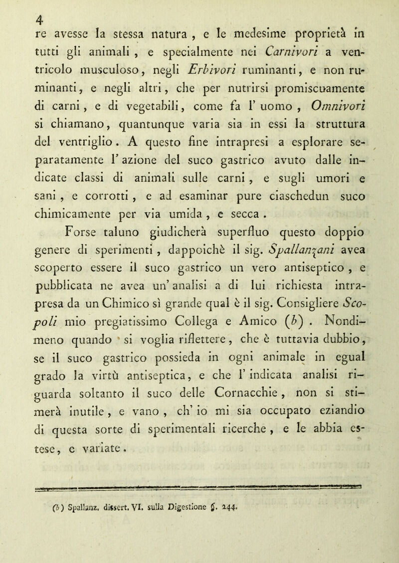 re avesse la stessa natura , e le medesime proprietà in tutti gli animali , e specialmente nei Carnivori a ven- tricolo inusculoso, negli Erbivori ruminanti, e non ru- minanti , e negli altri, che per nutrirsi promiscuamente di carni, e di vegetabili, come fa 1’ uomo , Omnivorì si chiamano, quantunque varia sia in essi la struttura del ventriglio . A questo line intrapresi a esplorare se- paratamente T azione del suco gastrico avuto dalle in- dicate classi di animali sulle carni , e sugli umori e sani , e corrotti , e ad esaminar pure ciaschedun suco chimicamente per via umida , e secca . Forse taluno giudicherà superfluo questo doppio genere di sperimenti , dappoiché il sig. Spallanzani avea scoperto essere il suco gastrico un vero antiseptico , e pubblicata ne avea un’ analisi a di lui richiesta intra- presa da un Chimico sì grande qual è il sig. Consigliere Sco- poli mio pregiatissimo Collega e Amico (£) . Nondi- meno quando si voglia riflettere, che è tuttavia dubbio, se il suco gastrico possieda in ogni animale in egual grado la virtù antiseptica, e che l’indicata analisi ri- guarda soltanto il suco delle Cornacchie, non si sti- merà inutile , e vano , eh’ io mi sia occupato eziandio di questa sorte di sperimentali ricerche , e le abbia es- tese , e variate. (b ) Spallanz. dissert. VI. sulla Digestione $. 144.