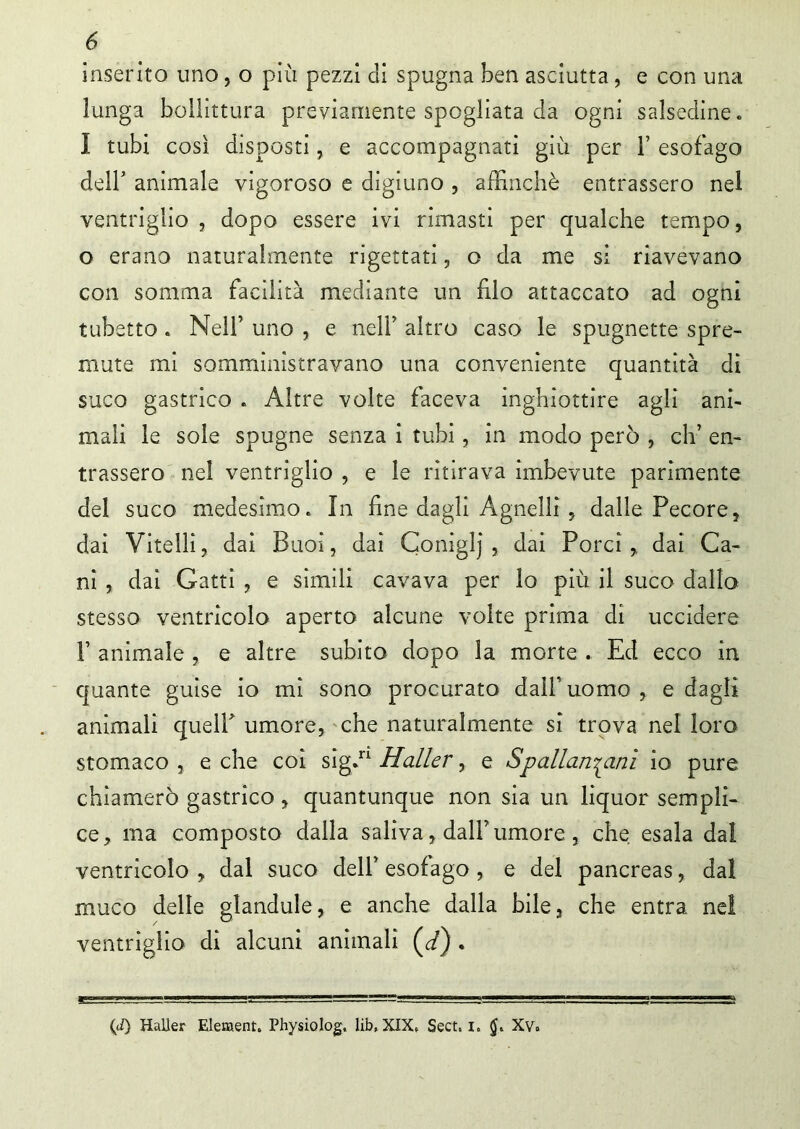 inserito uno, o più pezzi di spugna ben asciutta, e con una lunga bollatura previamente spogliata da ogni salsedine. I tubi così disposti, e accompagnati giù per 1’ esofago dell' animale vigoroso e digiuno , affinchè entrassero nel ventriglio , dopo essere ivi rimasti per qualche tempo, o erano naturalmente rigettati, o da me si riavevano con somma facilità mediante un filo attaccato ad ogni tubetto . Nell’ uno , e nell’ altro caso le spugnette spre- mute mi somministravano una conveniente quantità di sugo gastrico . Altre volte faceva inghiottire agli ani- mali le sole spugne senza i tubi, in modo però , eh’ en- trassero nel ventriglio , e le ritirava imbevute parimente del suco medesimo. In fine dagli Agnelli , dalle Pecore, dai Vitelli, dai Buoi, dai Coniglj , dai Porci, dai Ca- ni , dai Gatti , e simili cavava per lo più il suco dallo stesso ventricolo aperto alcune volte prima di uccidere F animale , e altre subito dopo la morte . Ed ecco in quante guise io mi sono procurato dall’* uomo , e dagli animali quell' umore, che naturalmente si trova nel loro stomaco , e che coi sig.n Haller, e Spallanzani io pure chiamerò gastrico , quantunque non sia un liquor sempli- ce, ma composto dalla saliva, dall’ umore , che esala dal ventricolo , dal suco dell’ esofago , e del pancreas, dal muco delle glandule, e anche dalla bile, che entra ne! ventriglio di alcuni animali (d) . (J) Haller Element. Physiolog, lib, XIX, Sect. i. Xv.