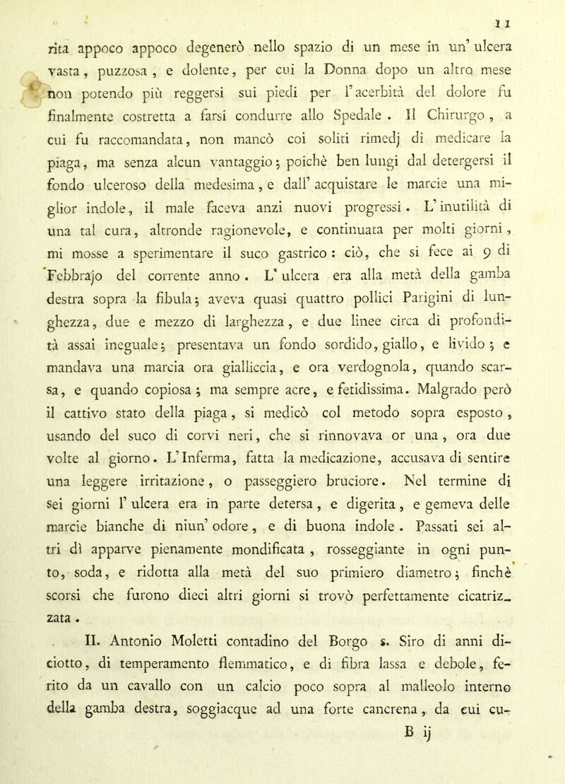 vasta, puzzosa , e dolente, per cui la Donna dopo un altro mese non potendo più reggersi sui piedi per l’acerbità del dolore fu finalmente costretta a farsi condurre allo Spedale . Il Chirurgo , a cui fu raccomandata, non mancò coi soliti rimedj di medicare la piaga, ma senza alcun vantaggio ; poiché ben lungi dal detergersi il fondo ulceroso delia medesima, e dall’ acquistare le marcie una mi- glior indole, il male faceva anzi nuovi progressi. L’inutilità di una tal cura, altronde ragionevole, e continuata per molti giorni, mi mosse a sperimentare il suco gastrico : ciò, che si fece ai 9 di Febbrajo del corrente anno . If ulcera era alla metà della gamba destra sopra la fibula $ aveva quasi quattro pollici Parigini di lun- ghezza , due e mezzo di larghezza, e due linee circa di profondi- tà assai ineguale; presentava un fondo sordido, giallo, e livido; e mandava una marcia ora gialliccia, e ora verdognola, quando scar- sa , e quando copiosa ; ma sempre acre, e fetidissima. Malgrado però il cattivo stato della piaga, si medicò col metodo sopra esposto , usando del suco di corvi neri, che si rinnovava or una , ora due volte al giorno. L’Inferma, fatta la medicazione, accusava di sentire una leggere irritazione, o passeggierò bruciore. Nel termine di sei giorni 1’ ulcera era in parte detersa, e digerita, e gemeva delle marcie bianche di niun’ odore, e di buona indole . Passati sei al- tri dì apparve pienamente mondificata , rosseggiante in ogni pun- to, soda, e ridotta alla metà del suo primiero diametro; finché scorsi che furono dieci altri giorni si trovò perfettamente cicatriz„ zata. II. Antonio Moletti contadino del Borgo s. Siro di anni di- ciotto, di temperamento flemmatico, e di fibra lassa e debole, fe- rito da un cavallo con un calcio poco sopra al malleolo interno della gamba destra, soggiacque ad una forte cancrena, da cui cu-