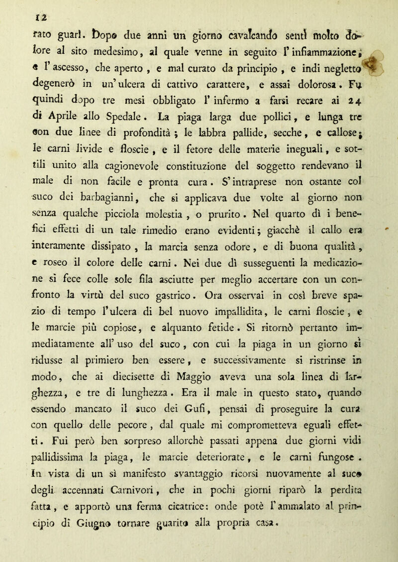 fato guarì, bop© due anni un giorno cavalcando senti molto do infiammazione p « 1’ ascesso, che aperto , e mal curato da principio , e indi negletto degenerò in un’ulcera di cattivo carattere, e assai dolorosa. Fu quindi dopo tre mesi obbligato fi infermo a farsi recare ai 24 di Aprile allo Spedale. La piaga larga due pollici, e lunga tre don due linee di profondità; le labbra pallide, secche, e callose $ le carni livide e floscie , e il fetore delle materie ineguali, e sot- tili unito alla cagionevole constituzione del soggetto rendevano il male di non facile e pronta cura. $’ intraprese non ostante col suco dei barbagianni, che si applicava due volte al giorno non senza qualche picciola molestia , o prurito . Nel quarto dì i bene- fìci effetti di un tale rimedio erano evidenti ; giacché il callo era interamente dissipato , la marcia senza odore, e di buona qualità, e roseo il colore delle carni. Nei due dì susseguenti la medicazio- ne si fece colle sole fila asciutte per meglio accertare con un con- fronto la virtù del suco gastrico. Ora osservai in così breve spa- zio di tempo fi ulcera di bel nuovo impallidita, le carni floscie , e le marcie più copiose, e alquanto fetide . Si ritornò pertanto im- mediatamente all’ uso del suco , con cui la piaga in un giorno si ridusse al primiero ben essere, e successivamente si ristrinse in modo, che ai diecisette di Maggio aveva una sola linea di lar- ghezza, e tre di lunghezza. Era il male in questo stato, quando essendo mancato il suco dei Gufi, pensai dì proseguire la cura con quello delle pecore , dal quale mi comprometteva eguali effet- ti . Fui però ben sorpreso allorché passati appena due giorni vidi pallidissima la piaga, le marcie deteriorate, e le carni fungose . In vista di un sì manifesto svantaggio ricorsi nuovamente al sue© degli accennati Carnivori, che in pochi giorni riparò la perdita fatta, e apportò una ferma cicatrice: onde potè fiammalato al prin- cipio dì Giugno tornare guarita alla propria casa. fore al sito medesimo, al quale venne in seguito fi