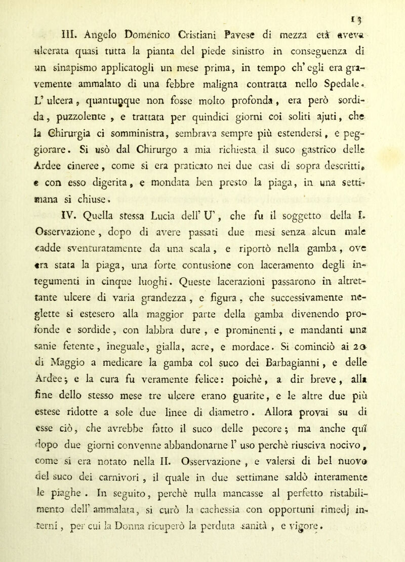 III. Angelo Domenico Cristiani Pavese di mezza età' aveva ulcerata quasi tutta la pianta del piede sinistro in conseguenza di un sinapismo applicatogli un mese prima, in tempo eh’ egli era gra- vemente ammalato di una febbre maligna contratta nello Spedale. L’ ulcera , quantunque non fosse molto profonda , era però sordi- da , puzzolente , e trattata per quindici giorni coi soliti ajuti, che la Chirurgia ci somministra, sembrava sempre più estendersi, e peg- giorare. Si usò dal Chirurgo a mia richiesta il suco gastrico delle Àrdee cineree , come si era praticato nei due casi di sopra descritti » « con esso digerita, e mondata ben presto la piaga, in una setti- mana si chiuse. IV. Quella stessa Lucia dell’ IT, che fu il soggetto della I. Osservazione, dopo di avere passati due mesi senza alcun male cadde sventuratamente da una scala, e riportò nella gamba, ove «ra stata la piaga, una forte contusione con laceramento degli in- tegumenti in cinque luoghi. Queste lacerazioni passarono in altret- tante ulcere di varia grandezza, e figura , che successivamente ne- glette si estesero alla maggior parte della gamba divenendo pro- fonde e sordide, con labbra dure , e prominenti, e mandanti una sanie fetente, ineguale, gialla, acre, e mordace. Si cominciò ai 20 di Maggio a medicare la gamba col suco dei Barbagianni, e delle Ardèe j e la cura fu veramente felice : poiché, a dir breve, alla fine dello stesso mese tre ulcere erano guarite, e le altre due più estese ridotte a sole due linee di diametro . Allora provai su di esse ciò, che avrebbe fatto il suco delle pecore 5 ma anche qui dopo due giorni convenne abbandonarne 1’ uso perchè riusciva nocivo , come si era notato nella II. Osservazione , e valersi di bel nuovo del suco dei carnivori , il quale in due settimane saldò interamente le piaghe . In seguito, perchè nulla mancasse al perfetto ristabili- mento dell'ammalata, si curò la cachessia con opportuni rimedj in- terni , per cui la Donna ricuperò la perduta -sanità , e vigore.