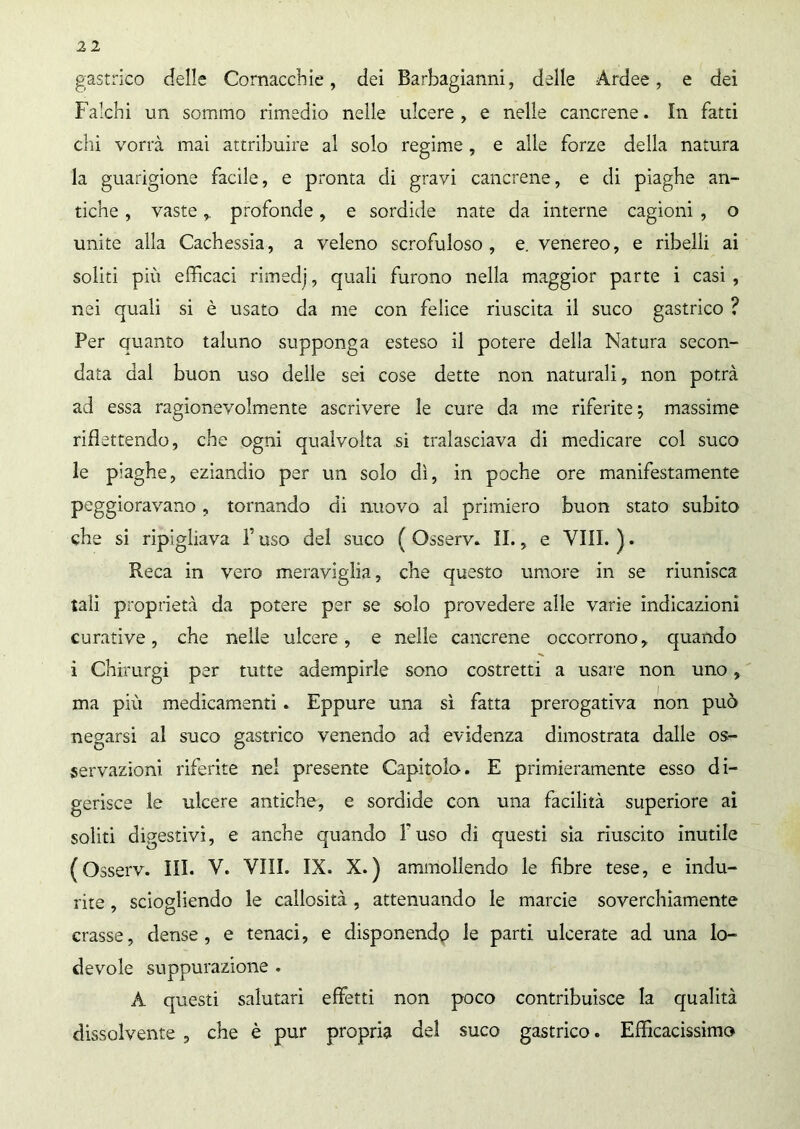 gastrico delle Cornacchie, dei Barbagianni, delle Ardee, e dei Falchi un sommo rimedio nelle ulcere , e nelle cancrene. In fatti chi vorrà mai attribuire al solo regime , e alle forze della natura la guarigione facile, e pronta di gravi cancrene, e di piaghe an- tiche , vasteprofonde, e sordide nate da interne cagioni , o unite alla Cachessia, a veleno scrofuloso, e. venereo, e ribelli ai soliti più efficaci rimedj, quali furono nella maggior parte i casi, nei quali si è usato da me con felice riuscita il suco gastrico ? Per Quanto taluno supponga esteso il potere della Natura secon- data dal buon uso delle sei cose dette non naturali, non potrà ad essa ragionevolmente ascrivere le cure da me riferite; massime riflettendo, che ogni qualvolta si tralasciava di medicare col suco le piaghe, eziandio per un solo dì, in poche ore manifestamente peggioravano, tornando di nuovo al primiero buon stato subito che si ripigliava F uso del suco ( Osserv. II., e Vili. ). Reca in vero meraviglia, che questo umore in se riunisca tali proprietà da potere per se solo provedere alle varie indicazioni curative, che nelle ulcere, e nelle cancrene occorrono, quando i Chirurgi per tutte adempirle sono costretti a usare non uno, ma più medicamenti » Eppure una sì fatta prerogativa non può negarsi al suco gastrico venendo ad evidenza dimostrata dalle os- servazioni riferite nel presente Capitolo. E primieramente esso di- gerisce le ulcere antiche, e sordide con una facilità superiore ai soliti digestivi, e anche quando fuso di questi sìa riuscito inutile (Osserv. III. V. Vili. IX. X.) ammollendo le fibre tese, e indu- rite , sciogliendo le callosità , attenuando le marcie soverchiamente crasse, dense, e tenaci, e disponendo le parti ulcerate ad una lo- devole suppurazione . A questi salutari effetti non poco contribuisce la qualità dissolvente , che è pur propria del suco gastrico. Efficacissimo