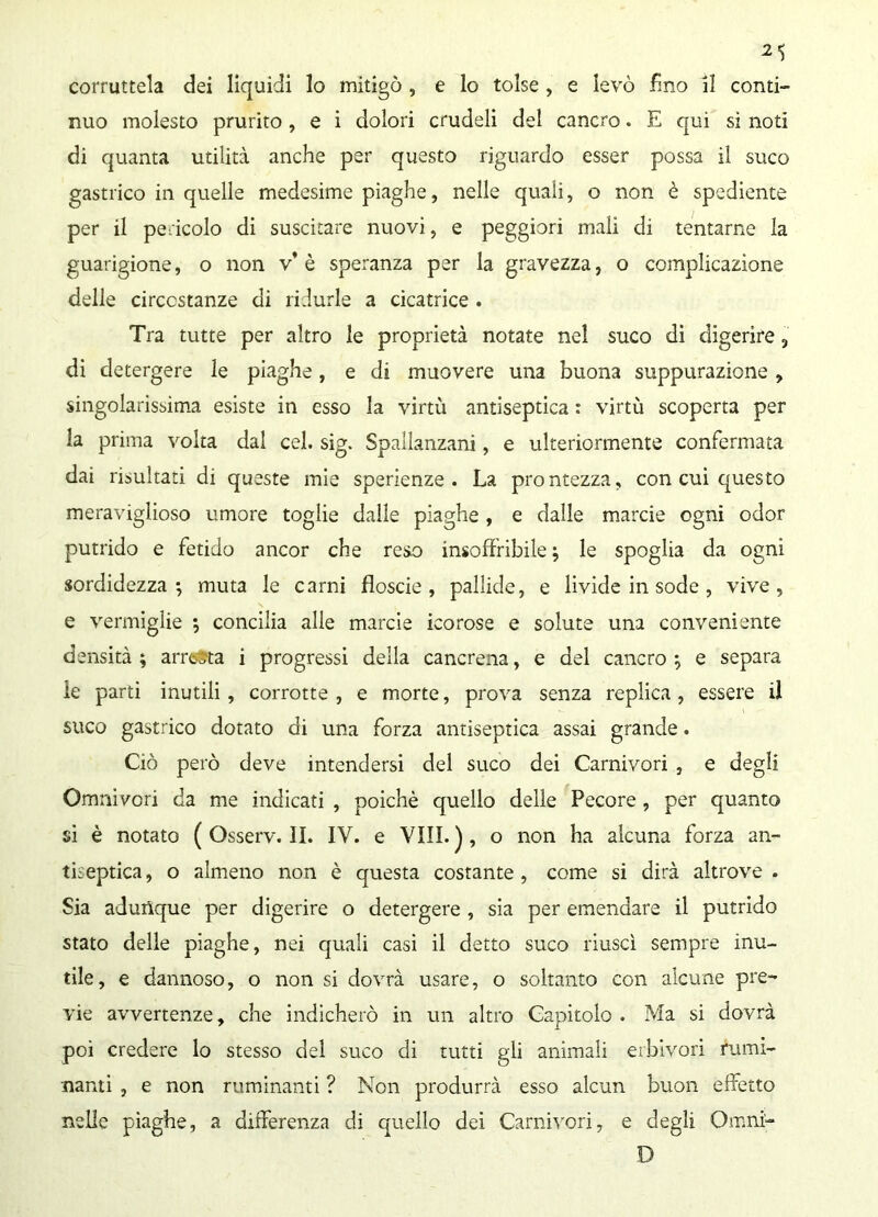 corruttela dei liquidi lo mitigò , e lo tolse , e levò fino il conti- nuo molesto prurito , e i dolori crudeli del cancro. E qui si noti di quanta utilità anche per questo riguardo esser possa il suco gastrico in quelle medesime piaghe, nelle quali, o non è spediente per il pericolo di suscitare nuovi, e peggiori mali di tentarne la guarigione, o non v* è speranza per la gravezza, o complicazione delle circostanze di ridurle a cicatrice . Tra tutte per altro le proprietà notate nel suco di digerire, di detergere le piaghe, e di muovere una buona suppurazione , singolarissima esiste in esso la virtù antiseptica : virtù scoperta per la prima volta dal cel. sig. Spallanzani, e ulteriormente confermata dai risultati di queste mie sperienze . La prontezza, con cui questo meraviglioso umore toglie dalle piaghe, e dalle marcie ogni odor putrido e fetido ancor che reso insoffribile; le spoglia da ogni sordidezza; muta le carni floscie , pallide, e livide in sode, vive, e vermiglie ; concilia alle marcie icorose e solute una conveniente densità; arresta i progressi della cancrena, e del cancro; e separa ìe parti inutili, corrotte , e morte, prova senza replica , essere il suco gastrico dotato di una forza antiseptica assai grande. Ciò però deve intendersi del suco dei Carnivori , e degli Omnivori da me indicati , poiché quello delle Pecore, per quanto si è notato ( Osserv. II. IV. e Vili. ) , o non ha alcuna forza an- tiseptica , o almeno non è questa costante , come si dirà altrove . Sia adunque per digerire o detergere , sia per emendare il putrido stato delle piaghe, nei quali casi il detto suco riuscì sempre inu- tile, e dannoso, o non si dovrà usare, o soltanto con alcune pre- vie avvertenze, che indicherò in un altro Capitolo . Ma si dovrà poi credere lo stesso del suco di tutti gii animali erbivori rumi- nami , e non ruminanti ? Non produrrà esso alcun buon effetto nelle piaghe, a differenza di quello dei Carnivori, e degli Omni- D