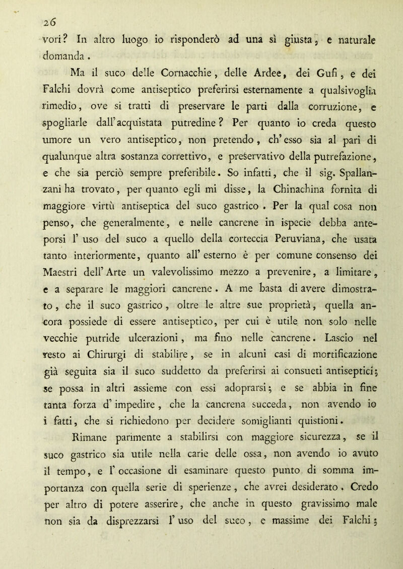 2 6 vori? In altro luogo io risponderò ad una sì giusta 9 e naturale domanda . Ma il suco delle Cornacchie , delle Ardee, dei Gufi, e dei Falchi dovrà come antiseptico preferirsi esternamente a qualsivoglia rimedio, ove si tratti di preservare le parti dalla corruzione, e spogliarle dall’acquistata putredine? Per quanto io creda questo umore un vero antiseptico, non pretendo , eh’ esso sìa al pari di qualunque altra sostanza correttivo, e preservativo della putrefazione, e che sia perciò sempre preferibile. So infatti, che il sig. Spallan- zani ha trovato, per quanto egli mi disse, la Chinachina fornita di maggiore virtù antiseptica del suco gastrico . Per la qual cosa non penso, che generalmente, e nelle cancrene in ispecie debba ante- porsi f uso del suco a quello della corteccia Peruviana, che usata tanto interiormente, quanto all’ esterno è per comune consenso dei Maestri dell’ Arte un valevolissimo mezzo a prevenire, a limitare, e a separare le maggiori cancrene . A me basta di avere dimostra- to , che il suco gastrico , oltre le altre sue proprietà, quella an- cora possiede di essere antiseptico, per cui è utile non solo nelle vecchie putride ulcerazioni, ma fino nelle cancrene. Lascio nel resto ai Chirurgi di stabilire, se in alcuni casi di mortificazione già seguita sia il suco suddetto da preferirsi ai consueti antisepticij se possa in altri assieme con essi adoprarsi; e se abbia in fine tanta forza d’impedire , che la cancrena succeda, non avendo io i fatti, che si richiedono per decidere somiglianti quistioni. Rimane parimente a stabilirsi con maggiore sicurezza, se il suco gastrico sia utile nella carie delle ossa, non avendo io avuto il tempo, e F occasione di esaminare questo punto di somma im- portanza con quella serie di sperienze, che avrei desiderato . Credo per altro di potere asserire, che anche in questo gravissimo male non sia da disprezzarsi l’uso del suco, e massime dei Falchi 5