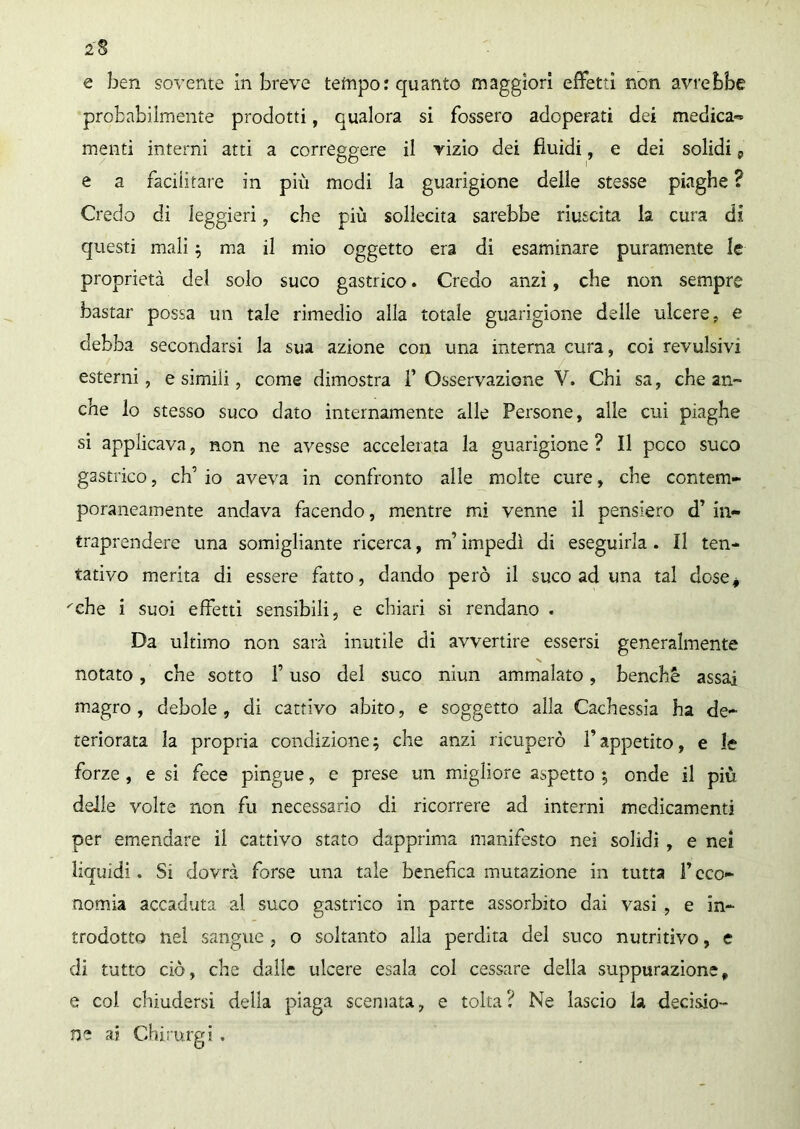 2 e ben sovente in breve tempo: quanto maggiori effetti non avrebbe probabilmente prodotti, qualora si fossero adoperati dei medica-» menti interni atti a correggere il yìzìo dei fluidi, e dei solidi, e a facilitate in più modi la guarigione delle stesse piaghe ? Credo di leggieri, che più sollecita sarebbe riuscita la cura di questi mali ; ma il mio oggetto era di esaminare puramente le proprietà del solo suco gastrico. Credo anzi, che non sempre bastar possa un tale rimedio alla totale guarigione delle ulcere, e debba secondarsi la sua azione con una interna cura, coi revulsivi esterni, e simili, come dimostra F Osservazione V. Chi sa, che an- che lo stesso suco dato internamente alle Persone, alle cui piaghe si applicava, non ne avesse accelerata la guarigione? Il poco suco gastrico, eh’ io aveva in confronto alle molte cure, che contem- poraneamente andava facendo, mentre mi venne il pensiero d’ in- traprendere una somigliante ricerca, m’impedì di eseguirla. Il ten- tativo merita di essere fatto, dando però il suco ad una tal dose* ''che i suoi effetti sensibili, e chiari si rendano . Da ultimo non sarà inutile di avvertire essersi generalmente X notato, che sotto f uso del suco niun ammalato, benché assai magro , debole , di cattivo abito, e soggetto alla Cachessia ha de- teriorata la propria condizione; che anzi ricuperò fappetito, e le forze , e si fece pingue, e prese un migliore aspetto ; onde il più delle volte non fu necessario di ricorrere ad interni medicamenti per emendare il cattivo stato dapprima manifesto nei solidi , e nei liquidi. Si dovrà forse una tale benefica mutazione in tutta F eco- nomia accaduta al suco gastrico in parte assorbito dai vasi , e in- trodotto nel sangue, o soltanto alla perdita del suco nutritivo, e di tutto ciò, che dalle ulcere esala col cessare della suppurazione „ e col chiudersi delia piaga scemata, e tolta ? Ne lascio la decisio- ne ai Chirurgi .