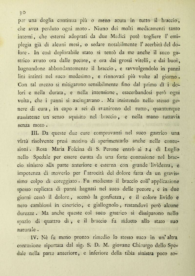 per una doglia continua più o meno acuta in tutto il braccio, che avea perduto ogni moto . Niuno dei molti medicamenti tanto interni, che esterni adoprati da due Medici potè togliere T emi- plegia già di alcuni mesi, o sedare notabilmente f acerbità del do- lore . In così deplorabile stato si tentò da me anche il suco ga- strico avuto ora dalle pecore, e ora dai grossi vitelli, e dai buoi, bagnandone abbondantemente il braccio , e ravvolgendolo in panni lini intinti nel suco medesimo , e rinnovati più volte al giorno . Con tal mezzo si mitigarono sensibilmente fino dal primo dì i do- lori e nella durata, e nella intensione, esacerbandosi però ogni volta, che i panni si asciugavano . Ma insistendo nello stesso ge- nere di cura, in capo a sei dì svanirono del tutto, quantunque sussistesse un senso squisito nel braccio, e nella mano tuttavia senza moto . III. Da queste due cure comprovanti nel suco gastrico una virtù risolvente presi motivo di sperimentarlo anche nelle contu- sioni. Rosa Maria Folcina di S. Perone entrò ai 24 di Luglio nello Spedale per essere curata da una forte contusione nel brac- cio sinistro alla parte anteriore e esterna con grande lividezza, e impotenza di moverlo per l’atrocità del dolore fatta da un gravis- simo colpo di coreggiato . Fu medicato il braccio colf applicazione spesso replicata di panni bagnati nel suco delle pecore , e in due giorni cessò il dolore , scemò la gonfiezza, e il colore livido e nero cambiossi in cinericio, e giallognolo , restandovi però alcune durezze . Ma anche queste col suco gastrico si dissiparono nello spazio di quattro di , e il braccio fu ridotto allo stato suo naturale . IV. Nè fu meno pronto rimedio lo stesso suco in un’ altra contusione riportata dal sig. S. D. M. giovane Chirurgo dello Spe- dale nella parte anteriore, e inferiore della tibia sinistra poco so-