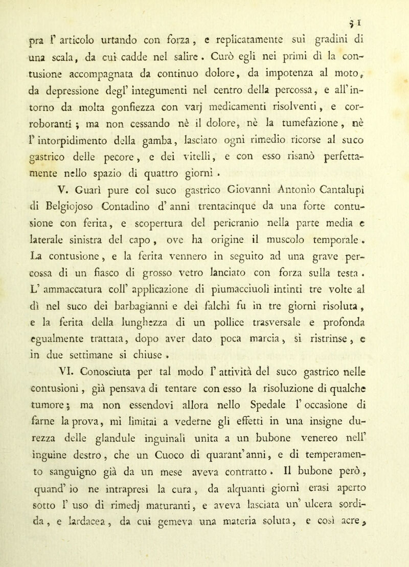 i* pra F articolo urtando con forza , e replicatamente sui gradini di una scala, da cui cadde nel salire . Curò egli nei primi dì la con- tusione accompagnata da continuo dolore, da impotenza al moto, da depressione degl’ integumenti nel centro della percossa, e all’ in- torno da molta gonfiezza con varj medicamenti risolventi, e cor- roboranti ; ma non cessando nè il dolore, nè la tumefazione, nè l’intorpidimento della gamba, lasciato ogni rimedio ricorse al suco gastrico delle pecore, e dei vitelli, e con esso risanò perfetta- mente nello spazio di quattro giorni . V. Guarì pure col suco gastrico Giovanni Antonio Cantalupì di Belgiojoso Contadino d’anni trentacinque da una forte contu- sione con ferita, e scopertura del pericranìo nella parte media e laterale sinistra del capo, ove ha origine il muscolo temporale» La contusione, e la ferita vennero in seguito ad una grave per- cossa di un fiasco di grosso vetro lanciato con forza sulla testa . L’ ammaccatura colf applicazione di piumàcciuoli intinti tre volte al dì nel suco dei barbagianni e dei falchi fu in tre giorni risoluta , e la ferita della lunghezza di un pollice trasversale e profonda egualmente trattata, dopo aver dato poca marcia, si ristrinse, c in due settimane si chiuse . VI. Conosciuta per tal modo F attività del suco gastrico nelle contusioni, già pensava di tentare con esso la risoluzione di qualche tumore ; ma non essendovi allora nello Spedale F occasione di farne la prova, mi limitai a vederne gli effetti in una insigne du- rezza delle glandule inguinali unita a un bubone venereo nell’ ìnguine destro, che un Cuoco di quarantanni, e di temperamen- to sanguigno già da un mese aveva contratto . Il bubone però, quand’ io ne intrapresi la cura, da alquanti giorni erasi aperto sotto F uso di rimedj maturanti, e aveva lasciata un’ ulcera sordi- da , e hrdacea , da cui gemeva una materia soluta, e così acre >