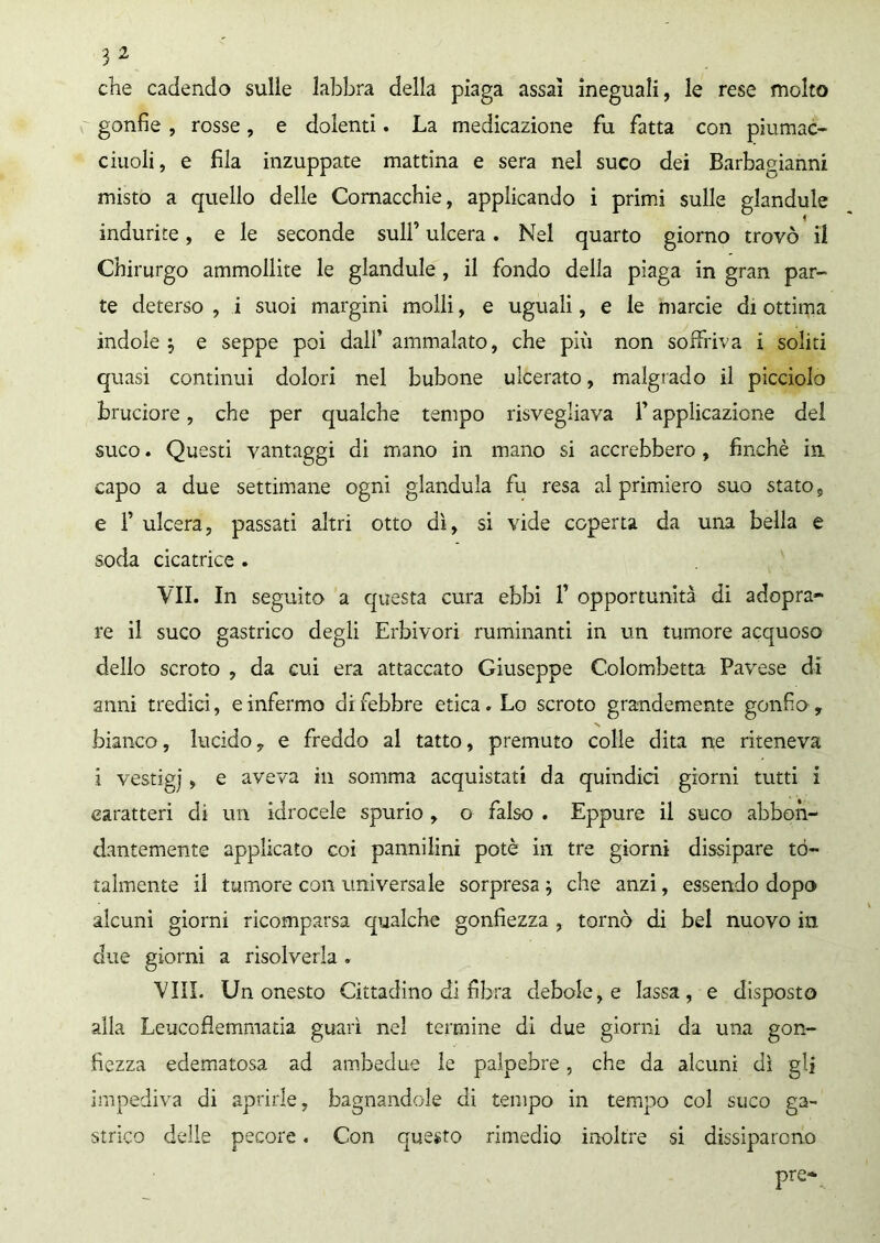 che cadendo sulle labbra della piaga assai ineguali, le rese molto gonfie , rosse, e dolenti. La medicazione fu fatta con piumac- ciuoli, e fila inzuppate mattina e sera nel suco dei Barbagianni misto a quello delle Cornacchie, applicando i primi sulle glandule indurite, e le seconde sull’ ulcera. Nel quarto giorno trovò il Chirurgo ammollite le glandule, il fondo della piaga in gran par- te deterso , i suoi margini molli, e uguali, e le marcie di ottima indole j e seppe poi dall’ ammalato, che piu non soffriva i soliti quasi continui dolori nel bubone ulcerato, malgrado il picciolo bruciore, che per qualche tempo risvegliava l’applicazione dei suco. Questi vantaggi di mano in mano si accrebbero, finché in capo a due settimane ogni gianduia fu resa al primiero suo stato, e F ulcera, passati altri otto dì, si vide coperta da una bella e soda cicatrice . VII. In seguito a questa cura ebbi 1’ opportunità di adopra- re il suco gastrico degli Erbivori ruminanti in un tumore acquoso dello scroto , da cui era attaccato Giuseppe Colombetta Pavese di anni tredici, e infermo di febbre etica. Lo scroto grandemente gonfio , bianco, lucido, e freddo al tatto, premuto colle dita ne riteneva i vestigj, e aveva in somma acquistati da quindici giorni tutti i caratteri di un idrocele spurio , o falso . Eppure il suco abbon- dantemente applicato coi pannilini potè in tre giorni dissipare to- talmente il tumore con universale sorpresa 3 che anzi, essendo dopo alcuni giorni ricomparsa qualche gonfiezza , tornò di bel nuovo in due giorni a risolverla . Vili. Un onesto Cittadino di fibra debole, e lassa, e disposto alla Leucofìemmatia guarì nel termine di due giorni da una gon- fiezza edematosa ad ambedue le palpebre, che da alcuni dì gli impediva di aprirle, bagnandole di tempo in tempo col suco ga- strico delle pecore. Con questo rimedio inoltre si dissiparono