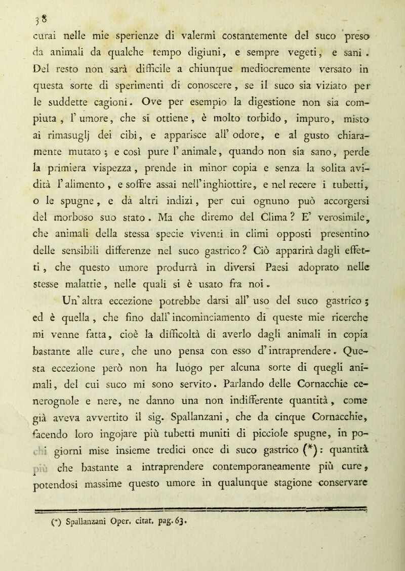 curai nelle mie sperienze di valermi costantemente del suco preso da animali da qualche tempo digiuni, e sempre vegeti, e sani. Del resto non sarà difficile a chiunque mediocremente versato in questa sorte di sperimenti di conoscere , se il suco sia viziato per le suddette cagioni. Ove per esempio la digestione non sia com- piuta , T umore, che si ottiene , è molto torbido , impuro, misto ai rimasuglj dei cibi, e apparisce all’ odore, e al gusto chiara- mente mutato ; e così pure F animale, quando non sia sano, perde la primiera vispezza , prende in minor copia e senza la solita avi- dità f alimento, e soffre assai nell’inghiottire, e nel recere i tubetti, o le spugne, e dà altri indizi, per cui ognuno può accorgersi del morboso suo stato. Ma che diremo del Clima? E’ verosimile, che animali della stessa specie viventi in climi opposti presentino delle sensibili differenze nel suco gastrico ? Ciò apparirà dagli effet- ti , che questo umore produrrà in diversi Paesi adoprato nelle stesse malattie, nelle quali si è usato fra noi. Uff altra eccezione potrebbe darsi all’ uso del suco gastrico 5 ed è quella , che fino dall incominciamento di queste mie ricerche ini venne fatta, cioè la difficoltà di averlo dagli animali in copia bastante alle cure, che uno pensa con esso d intraprendere. Que- sta eccezione però non ha luogo per alcuna sorte di quegli ani- mali, del cui suco mi sono servito. Parlando delle Cornacchie ce- nerognole e nere, ne danno una non indifferente quantità, come già aveva avvertito il sig. Spallanzani, che da cinque Cornacchie, facendo loro ingojare più tubetti muniti di picciole spugne, in po- ' giorni mise insieme tredici once di suco gastrico (*) : quantità che bastante a intraprendere contemporaneamente più cure* potendosi massime questo umore in qualunque stagione conservare (*) Spallanzani Oper, citat. pag. 63.