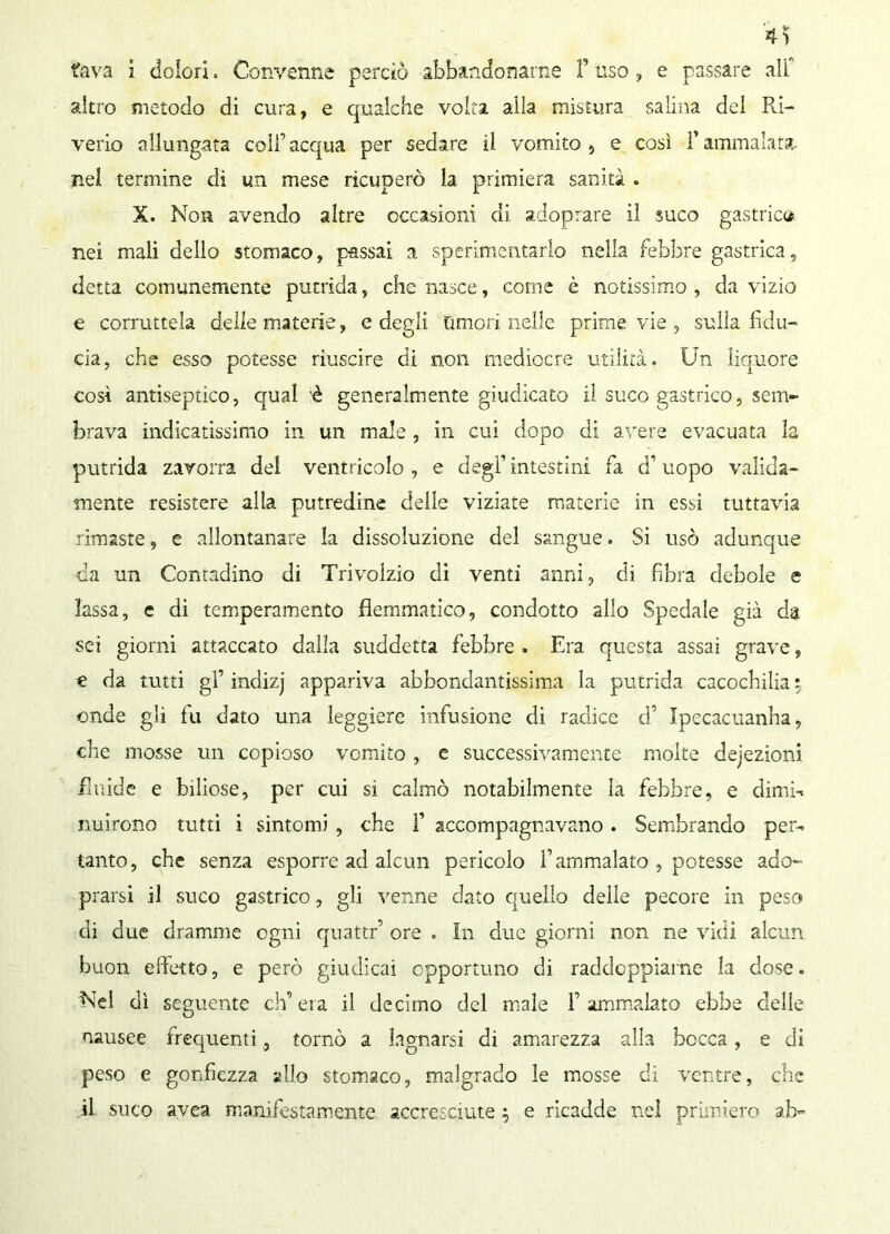 fava i dolori, Convenne perciò abbandonarne f uso , e passare all altro metodo di cura, e qualche volta alla mistura salina del Ri- verio allungata colf acqua per sedare il vomito , e così l’ammalata- ne! termine di un mese ricuperò la primiera sanità . X. Non avendo altre occasioni di adoprare il suco gastrica nei mali dello stomaco, passai a sperimentarlo nella febbre gastrica, detta comunemente putrida, che nasce, come è notissimo , da vizio e corruttela delle materie, e degli Umori nelle prime vie , sulla fidu- cia, che esso potesse riuscire di non mediocre utilità. Un liquore così antiseptico, qual 'è generalmente giudicato il suco gastrico, sem- brava indicatissimo in un male , in cui dopo di avere evacuata la putrida zavorra dei ventricolo, e degl’intestini fa d’uopo valida- mente resistere alla putredine delle viziate materie in essi tuttavia rimaste, e allontanare la dissoluzione del sangue. Si usò adunque da un Contadino di Trivolzio di venti anni, di fibra debole e lassa, e di temperamento flemmatico, condotto allo Spedale già da sei giorni attaccato dalla suddetta febbre . Era questa assai grave, € da tutti gl’ indizj appariva abbondantissima la putrida cacochilia ; onde gli fu dato una leggiere infusione di radice d’ Jpecacuanha, che mosse un copioso vomito , e successivamente molte dejezioni fluide e biliose, per cui si calmò notabilmente la febbre, e dimi-, nuirono tutti i sintomi , che ì’ accompagnavano . Sembrando per-, tanto, che senza esporre ad alcun pericolo l’ammalato , potesse ado- prarsi il suco gastrico, gli venne dato quello delle pecore in peso di due dramme ogni quattri ore . In due giorni non ne vidi alcun buon effetto, e però giudicai opportuno di raddoppiarne la dose. Nel dì seguente ch’eia il decimo del male 1’ammalato ebbe delle nausee frequenti, tornò a lagnarsi di amarezza alla bocca, e di peso e gonfiezza allo stomaco, malgrado le mosse di ventre, che il suco avea manifestamente accresciute %v e ricadde nel primiero ah-