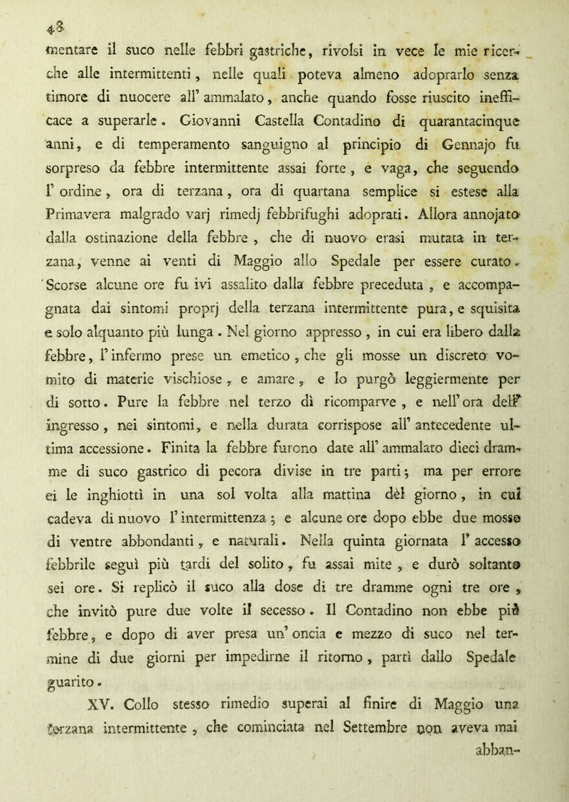 che alle intermittenti, nelle quali poteva almeno adoprarlo senza, timore di nuocere all’ ammalato, anche quando fosse riuscito ineffi- cace a superarle. Giovanni Castella Contadino di quarantacinque anni, e di temperamento sanguigno al principio di Gennajo fu sorpreso da febbre intermittente assai forte , e vaga, che seguendo f ordine, ora di terzana, ora di quartana semplice si estese alla Primavera malgrado varj rimedj febbrifughi adoprati. Allora annojato- dalla ostinazione della febbre , che di nuovo erasi mutata in ter- zana, venne ai venti di Maggio allo Spedale per essere curato- Scorse alcune ore fu ivi assalito dalla febbre preceduta , e accompa- gnata dai sintomi proprj della terzana intermittente pura, e squisita e solo alquanto più lunga . Nel giorno appresso , in cui era libero dalla febbre, f infermo prese un emetico , che gli mosse un discreto vo- mito di materie vischiose , e amare, e lo purgò leggiermente per di sotto. Pure la febbre nel terzo dì ricomparve , e nell’ ora delF ingresso, nei sintomi, e nella durata corrispose all’antecedente ul- tima accessione. Finita la febbre furono date alf ammalato dieci dram- me di suco gastrico di pecora divise in tre parti} ma per errore ei le inghiottì in una sol volta alla mattina dei giorno, in cui cadeva di nuovo F intermittenza ; e alcune ore dopo ebbe due mosse di ventre abbondanti, e naturali. Nella quinta giornata P accesso febbrile seguì più tardi del solito , fu assai mite , e durò soltanto sei ore. Si replicò il suco alla dose di tre dramme ogni tre ore , che invitò pure due volte il secesso . Il Contadino non ebbe piè febbre, e dopo di aver presa un’ oncia e mezzo di suco nel ter- mine di due giorni per impedirne il ritorno , partì dallo Spedale guarito. XV. Collo stesso rimedio superai al finire di Maggio una terzana intermittente , che cominciata nel Settembre non aveva mai abban-