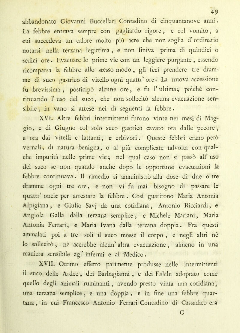 abbandonato Giovanni Buccellari Contadino di cinquantanove anni. La febbre entrava sempre con gagliardo rigore, e col vomito, a cui succedeva un calore molto più acre che non soglia d’ordinario notarsi nella terzana legittima , e non finiva prima di quindici o sedici ore. Evacuate le prime vie con un leggiere purgante , essendo ricomparsa la febbre allo stesso modo, gli feci prendere tre dram- me di suco gastrico di vitello ogni quattr’ ore. La nuova accessione fu brevissima, posticipò alcune ore, e fu l’ultima5 poiché con- tinuando f uso del suco, che non sollecitò alcuna evacuazione sen- sibile , in vano si attese nei dì seguenti la febbre. XVI. Altre febbri intermittenti furono vinte nei mesi di Mag- gio , e di Giugno col solo suco gastrico cavato ora dalle pecore, e ora dai vitelli e lattanti, e erbivori. Queste febbri erano però vernali, di natura benigna, o al più complicate talvolta con qual- che impurità nelle prime vie ; nel qual caso non si passò all’ uso del suco se non quando anche dopo le opportune evacuazioni la febbre continuava. Il rimedio si amministrò alla dose di due o tre dramme ogni tre ore, e non vi fu mai bisogno di passare le quattr’ onde per arrestare la febbre . Così guarirono Maria Antonia Alpigiana, e Giulio Savj da una cotidiana , Antonio Ricciardi, e Angiola Galla dalla terzana semplice, e Michele Mariani, Maria Antonia Ferrari, e Maria Ivana dalla terzana doppia. Fra questi ammalati poi a tre soli il suco mosse il corpo , e negli altri nè 10 sollecitò, nè accrebbe alcun’ altra evacuazione , almeno in una maniera sensibile agl’ infermi e al Medico. XVII. Ottimo effetto parimente produsse nelle intermittenti 11 suco delle Ardee, dei Barbagianni , e dei Falchi adoprato come quello degli animali ruminanti, avendo presto vinta una cotidiana, una terzana semplice , e una doppia, e in fine una febbre quar- tana, in cui Francesco Antonio Ferrari Contadino di Cassadico era G