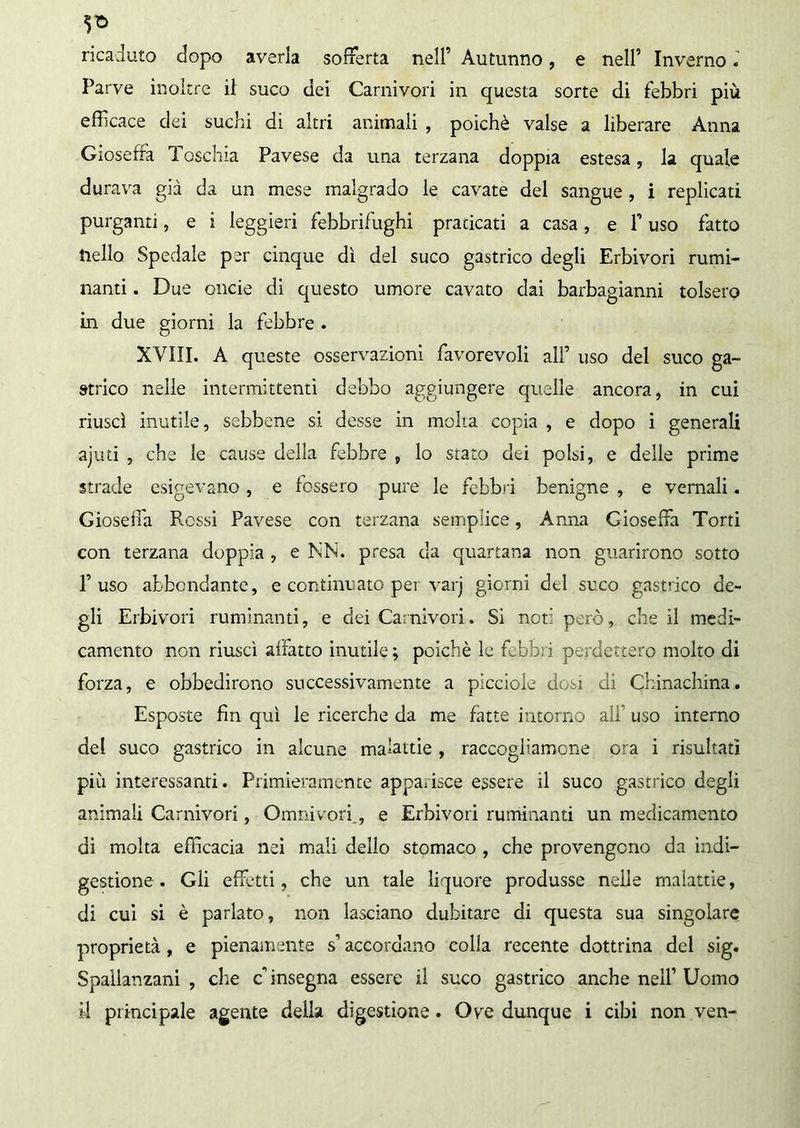 ì* ricaduto dopo averla sofferta nell’ Autunno, e nell’ Inverno. Parve inoltre il suco dei Carnivori in questa sorte di febbri più efficace dei suchi di altri animali , poiché valse a liberare Anna Gioseffa Toschia Pavese da una terzana doppia estesa, la quale durava già da un mese malgrado le cavate del sangue , i replicati purganti, e i leggieri febbrifughi praticati a casa, e P uso fatto Hello Spedale per cinque dì del suco gastrico degli Erbivori rumi- nanti . Due onde di questo umore cavato dai barbagianni tolsero in due giorni la febbre . XVIII. A queste osservazioni favorevoli all’ uso del suco ga- strico nelle intermittenti debbo aggiungere quelle ancora, in cui riuscì inutile, sebbene si desse in molta copia , e dopo i generali ajud , che le cause della febbre , lo stato dei polsi, e delle prime strade esigevano , e fossero pure le febbri benigne , e vernali. Gioseila Rossi Pavese con terzana semplice, Anna Gioseffa Torti con terzana doppia , e NN. presa da quartana non guarirono sotto P uso abbondante, e continuato per varj giorni dtl suco gastrico de- gli Erbivori ruminanti, e dei Carnivori. Sì noti però, che il medi- camento non riuscì affatto inutile; poiché le febbri perdettero molto di forza, e obbedirono successivamente a picciole dosi di Chinachina.. Esposte fin qui le ricerche da me fatte intorno alf uso interno del suco gastrico in alcune malattie , raccogliamone ora i risultati più interessanti. Primieramente apparisce essere il suco gastrico degli animali Carnivori, Ornili vorf, e Erbivori ruminanti un medicamento di molta efficacia nei mali dello stomaco , che provengono da indi- gestione . Gli effetti, che un tale liquore produsse nelle malattie, di cui si è parlato, non lasciano dubitare di questa sua singolare proprietà , e pienamente s1 accordano colla recente dottrina del sig. Spallanzani , che c’ insegna essere il suco gastrico anche nell’ Uomo il principale agente della digestione. Ove dunque i cibi non ven-