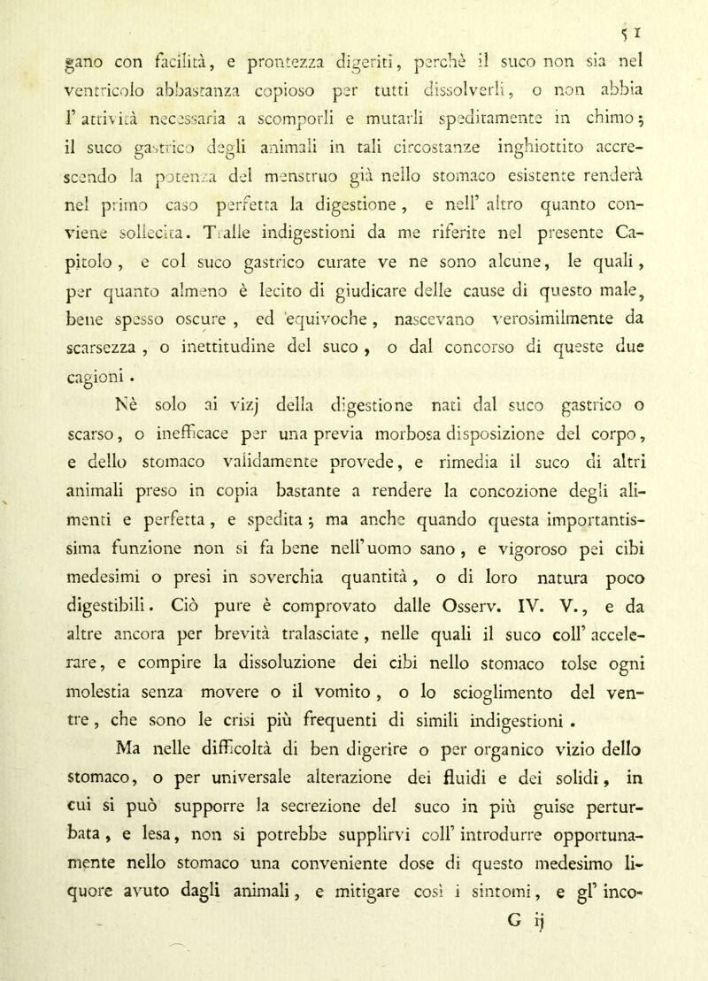 gano con facilità, e prontezza digeriti, perchè il suco non sia nel ventricolo abbastanza copioso per tutti dissolverli, o non abbia T attività necessaria a scomporli e mutarli speditamente in chimo * il suco gastrico degli animali in tali circostanze inghiottito accre- scendo la potenza del menstruo già nello stomaco esistente renderà nel primo caso perfetta la digestione, e nell’ altro quanto con- viene sollecita. T abe indigestioni da me riferite nel presente Ca- pitolo, e col suco gastrico curate ve ne sono alcune, le quali, per quanto almeno è lecito di giudicare delle cause di questo male, bene spesso oscure , ed equivoche, nascevano verosimilmente da scarsezza , o inettitudine del suco , o dal concorso di queste due cagioni. Nè solo ai vizj della digestione nati dal suco gastrico o scarso, o inefficace per una previa morbosa disposizione del corpo, e delio stomaco validamente provede, e rimedia il suco di altri animali preso in copia bastante a rendere la concozione degli ali- menti e perfetta , e spedita ; ma anche quando questa importantis- sima funzione non si fa bene nell’uomo sano , e vigoroso pei cibi medesimi o presi in soverchia quantità, o di loro natura poco digestibili. Ciò pure è comprovato dalle Osserv. IV. V., e da altre ancora per brevità tralasciate , nelle quali il suco colf accele- rare, e compire la dissoluzione dei cibi nello stomaco tolse ogni molestia senza movere o il vomito, o lo scioglimento del ven- tre , che sono le crisi più frequenti di simili indigestioni . Ma nelle difficoltà di ben digerire o per organico vizio dello stomaco, o per universale alterazione dei fluidi e dei solidi, in cui si può supporre la secrezione del suco in più guise pertur- bata , e lesa, non si potrebbe supplirvi colf introdurre opportuna- mente nello stomaco una conveniente dose di questo medesimo li- quore avuto dagli animali, e mitigare così i sintomi, e gf inco- G ij