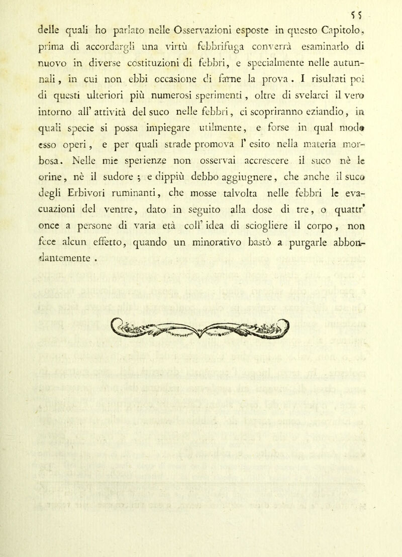S5 delle quali ho parlato nelle Osservazioni esposte in questo Capitolo, prima di accordargli una virtù febbrifuga converrà esaminarlo di nuovo in diverse costituzioni di febbri, e specialmente nelle autun- nali , in cui non ebbi occasione di farne la prova . I risultati poi di questi ulteriori più numerosi sperimenti, oltre di svelarci il vero intorno all’ attività del suco nelle febbri, ci scopriranno eziandio , in quali specie si possa impiegare utilmente, e forse in qual mod® esso operi, e per quali strade promova f esito nella materia mor- bosa. Nelle mie sperienzg non osservai accrescere il suco nè le orine, nè il sudore ; e dippiù debbo aggiugnere, che anche il suco degli Erbivori ruminanti, che mosse talvolta nelle febbri le eva- cuazioni del ventre, dato in seguito alla dose di tre, o quattr* once a persone di varia età colf idea di sciogliere il corpo , non fece alcun effetto, quando un minorativo bastò a purgarle abbon- dantemente .