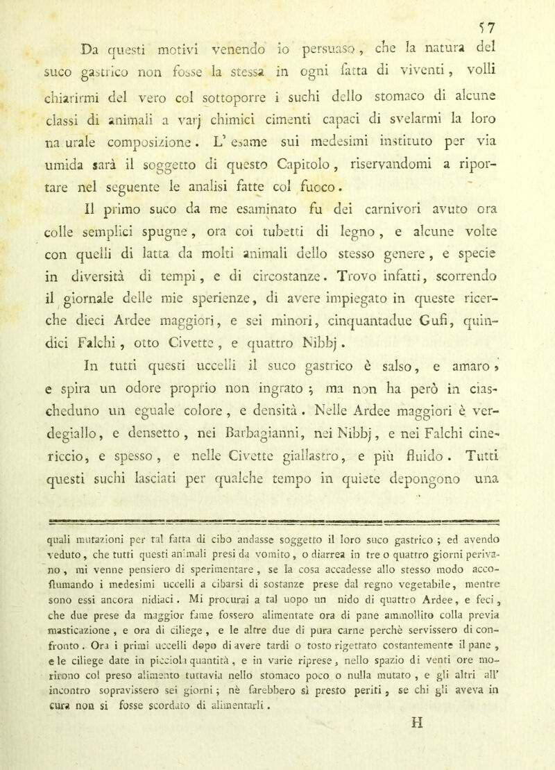 Da questi motivi venendo io persuaso, che la natura del suco gastrico non fosse la stessa in ogni fatta di viventi, volli chiarirmi del vero col sottoporre i suchi dello stomaco di alcune classi di animali a varj chimici cimenti capaci di svelarmi la loro na urale composizione. L’ e^ame sui medesimi instituto per via umida sarà il soggetto di questo Capitolo, riservandomi a ripor- tare nel seguente le analisi fatte col fuoco. Il primo suco da me esaminato fu dei carnivori avuto ora colle semplici spugne, ora coi tubetti di legno, e alcune volte con quelli di latta da molti animali dello stesso genere , e specie in diversità di tempi, e di circostanze. Trovo infatti, scorrendo il giornale deile mie sperienze, di avere impiegato in queste ricer- che dieci Ardee maggiori, e sei minori, cinquantadue Gufi, quin- dici Falchi, otto Civette , e quattro Nibbj . In tutti questi uccelli il suco gastrico è salso, e amaro » e spira un odore proprio non ingrato ; ma non ha però in cìas- cheduno un eguale colore , e densità . Nelle Ardee maggiori è ver- degiallo, e densetto , nei Barbagianni, nei Nibbj, e nei Falchi cine- riccio, e spesso, e nelle Civette giallastro, e più fluido. Tutti questi suchi lasciati per qualche tempo in quiete depongono una quali mutazioni per tal fatta di cibo andasse soggetto il loro suco gastrico ; ed avendo veduto, che tutti questi animali presi da vomito, o diarrea in tre o quattro giorni periva- no , mi venne pensiero di sperimentare , se la cosa accadesse allo stesso modo acco- flumando i medesimi uccelli a cibarsi di sostanze prese dal regno vegetabile, mentre sono essi ancora nidiaci. Mi procurai a tal uopo un nido di quattro Ardee, e feci, che due prese da maggior fame fossero alimentate ora di pane ammollito colla previa masticazione , e ora di ciliege , e le altre due di pura carne perchè servissero di con- fronto . Ora i primi uccelli dopo di avere tardi o tosto rigettato costantemente il pane , eie ciliege date in piccioli quantità, e in varie riprese, nello spazio di venti ore mo- rirono co! preso alimento tuttavia nello stomaco poco o nulla mutato , e gli altri all’ incontro sopravissero sei giorni ; nè farebbero sì presto periti , se chi gli aveva in cura non si fosse scordato di alimentarli. H