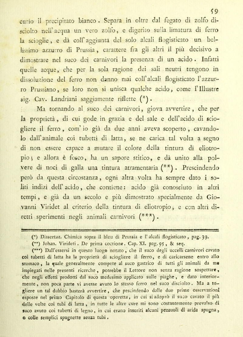 *9 curio il precipitato bianco . Separa in oltre dal fegato di zolfo di- sciolto nell’acqua un vero zolfo, e digerito suda limatura di ferro la scioglie, e dà colf aggiunta del solo alcali fìogisticato un bel- lissimo azzurro di Prussia , carattere fra gli altri il più decisivo a dimostrare nel suco dei carnivori la presenza di un acido . Infatti quelle acque, che per la sola ragione dei sali neutri tengono in dissoluzione del ferro non danno mai coll’alcali fìogisticato l’azzur- ro Prussiano, se loro non si unisca qualche acido, come f Illustre sig. Cav. Landriani saggiamente riflette (*) . Ma tornando al suco dei carnivori, giova avvertire , che per la proprietà , di cui gode in grazia e del sale e dell’acido di scio- gliere il ferro , com’ io già da due anni aveva scoperto , cavando- lo dall’animale coi tubetti di latta, se ne carica tal volta a segno di non essere capace a mutare il colore della tintura di eliotro- pio 5 e allora è fo*co, ha un sapore stitico, e dà unito alla pol- vere di noci di galla una tintura atramentaria (**) . Prescindendo però da questa circostanza, ogni altra volta ha sempre dato i so- liti indizi dell’ acido, che contiene : acido già conosciuto in altri tempi, e già da un secolo e più dimostrato specialmente da Gio- vanni Viridet al criterio della tintura di eliotropio, e con altri di- retti sperimenti negli animali carnivori (***) . (*) Dissertaz. Chimica sopra il bleu di Prussia e 1’ alcali fìogisticato, pag. 39. (**) Johan. Virideti . De prima coctione. Cap. XI. pag. 95, & seq. (***) Dall’essersi in questo luogo notato , che il suco degli uccelli carnivori cavato coi tubetti di latta ha la proprietà di sciogliere il ferro, e di caricarsene entro allo stomaco , la quale generalmente compete al suco gastrico di tutti gli animali da m« impiegati nelle presenti ricerche , potrebbe il Lettore non senza ragione sospettare, che negli effetti prodotti dal suco medesimo applicato sulle piaghe, e dato interior- mente , non poca parte vi avesse avuto lo stesso ferro nel suco disciolto . Ma a to- gliere un tal dubbio basterà avvertire , che pescindendo dalle due prime osservazioni esposte nel primo Capitolo di questa operetta, in cui siadoprò il suco cavato il piti delle volte coi tubi di latta , in tutte le altre cure mi sono costantemente prevalso di suco avuto coi tubetti di legno, in cui erano inseriti alcuni pezzuoli dì arida spugna, o colle semplici spugnette senza tubi »