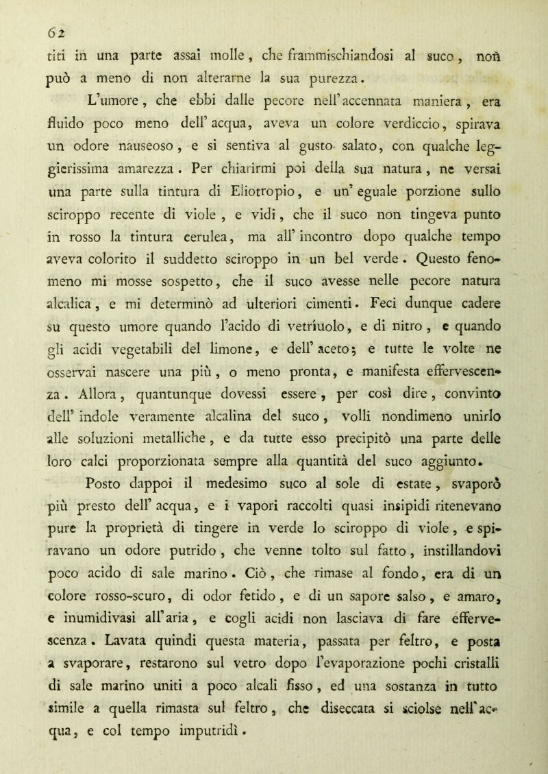 tiri in una parte assai molle , che frammischiandosi al suco , noti può a meno di non alterarne la sua purezza. L’umore , che ebbi dalle pecore nell’ accennata maniera , era fluido poco meno dell’acqua, aveva un colore verdiccio, spirava un odore nauseoso , e si sentiva al gusto salato, con qualche leg- gierissima amarezza . Per chiarirmi poi della sua natura, ne versai una parte sulla tintura di Eliotropio, e un’ eguale porzione sullo sciroppo recente di viole , e vidi, che il suco non tingeva punto in rosso la tintura cerulea, ma all’ incontro dopo qualche tempo aveva colorito il suddetto sciroppo in un bel verde . Questo feno- meno mi mosse sospetto, che il suco avesse nelle pecore natura alcalica, e mi determinò ad ulteriori cimenti. Feci dunque cadere su questo umore quando l’acido di vetriuolo, e di nitro , e quando gli acidi vegetabili del limone, e dell’ aceto ; e tutte le volte ne osservai nascere una più , o meno pronta, e manifesta effervescen* za . Allora, quantunque dovessi essere , per così dire, convinto dell’ indole veramente alcalina del suco, volli nondimeno unirlo alle soluzioni metalliche , e da tutte esso precipitò una parte delle loro calci proporzionata sempre alla quantità del suco aggiunto. Posto dappoi il medesimo suco al sole di estate, svaporò più presto dell’ acqua, e i vapori raccolti quasi insipidi ritenevano pure la proprietà di tingere in verde lo sciroppo di viole, e spi- ravano un odore putrido , che venne tolto sul fatto, instillandovi poco acido di sale marino . Ciò , che rimase al fondo, era di un colore rosso-scuro, di odor fetido, e di un sapore salso, e amaro, e inumidivasi all’ aria, e cogli acidi non lasciava di fare efferve- scenza . Lavata quindi questa materia, passata per feltro, e posta a svaporare, restarono sul vetro dopo l’evaporazione pochi cristalli di sale marino uniti a poco alcali fìsso , ed una sostanza in tutto simile a quella rimasta sul feltro, che diseccata si sciolse nelfac** qua, e col tempo imputridì.