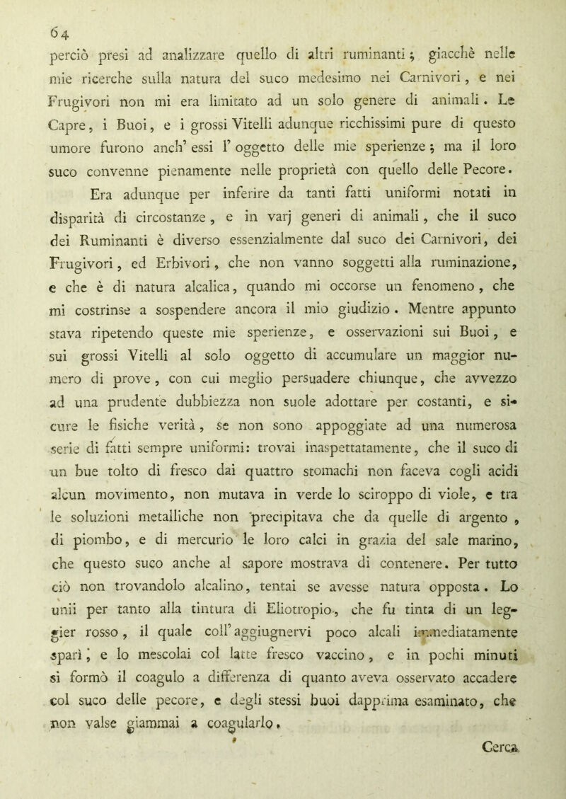 perciò presi ad analizzare quello di altri ruminanti ; giacché nelle mie ricerche sulla natura del suco medesimo nei Carnivori, e nei Frugivori non mi era limitato ad un solo genere di animali. Le Capre, i Buoi, e i grossi Vitelli adunque ricchissimi pure di questo umore furono aneli’ essi 1’ oggetto delle mie sperienze ; ma il loro suco convenne pienamente nelle proprietà con quello delle Pecore. Era adunque per inferire da tanti fatti uniformi notati in disparità di circostanze , e in varj generi di animali, che il suco dei Ruminanti è diverso essenzialmente dal suco dei Carnivori, dei Frugivori, ed Erbivori, che non vanno soggetti alla ruminazione, e che è di natura alcalica, quando mi occorse un fenomeno , che mi costrinse a sospendere ancora il mio giudizio . Mentre appunto stava ripetendo queste mie sperienze, e osservazioni sui Buoi, e sui grossi Vitelli al solo oggetto di accumulare un maggior nu- mero di prove, con cui meglio persuadere chiunque, che avvezzo ad una prudente dubbiezza non suole adottare per costanti, e si- cure le fisiche verità, se non sono appoggiate ad una numerosa serie di fatti sempre uniformi: trovai inaspettatamente, che il suco di un bue tolto di fresco dai quattro stomachi non faceva cogli acidi alcun movimento, non mutava in verde lo sciroppo di viole, e tra le soluzioni metalliche non 'precipitava che da quelle di argento , di piombo, e di mercurio le loro calci in grazia del sale marino, che questo suco anche al sapore mostrava di contenere. Per tutto ciò non trovandolo alcalino, tentai se avesse natura opposta. Lo unii per tanto alla tintura di Eliotropio-, che fu tinta di un leg- gier rosso, il quale colf aggiugnervi poco alcali immediatamente sparì j e lo mescolai col latte fresco vaccino, e in pochi minuti si formò il coagulo a differenza di quanto aveva osservato accadere col suco delle pecore, e degli stessi buoi dapprima esaminato, che non valse giammai a coagularlo* Cerca