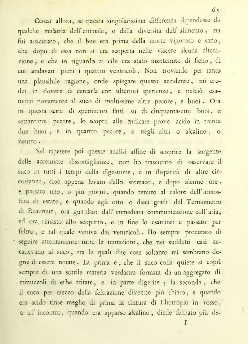 Cercai allora, se questa singolarissima differenza dipendesse da qualche malattìa dell’ animale, o dalla diversità deli alimento 5 ma fui assicurato, che il bue era prima della morte vigoroso e sano, che dopo di essa non si era scoperta nelle viscere alcuna altera- zione , e che in riguardo ai cibi era stato mantenuto di fieno , di cui andavan pieni i quattro ventricoli. Non trovando per tanto una plausibile ragione, onde spiegare auesto accidente, mi cre- dei in dovere di cercarla con ulteriori sperienze, e perciò esa- minai novamente il suco di moltissime altre pecore, e buoi. Ora in questa serie di sperimenti fatti su di cinquantasette buoi, e settantatre pecore, lo scoprii alle indicate prove acido in trenta due buoi , e in quattro pecore, e negli altri o alcalino, o neutro . Nel ripetere poi queste analisi affine di scoprire la sorgente delle accennate dissomiglianze, non ho trascurato di osservare il suco in tutti i tempi della digestione, e in disparità di altre cir- costanze , cioè appena levato dallo stomaco , e dopo alcune ore > e passato uno, o più giorni , quando tenuto al calore dell’ atmos- fera di estate, e quando agli otto o dieci gradi del Termometro di Reaumur, ora guardato dall’immediata communicazione colf aria, ed ora rimasto allo scoperto, e in fine lo esaminai e passato per feltro , e tal quale veniva dai ventricoli . Ho sempre procurato di seguire attentamente tutte le mutazioni, che nei suddetti casi ac- cadevano al suco , tra le quali due cose soltanto mi sembrano de- gne di essere notate. La prima è , che il suco colla quiete si coprì sempre di una sottile materia verdastra formata da un aggregato di minuzzoli di erbe tritate, e in parte digerite $ la seconda , che il suco per mezzo della feltrazione divenne più chiaro, e quando era acido tinse meglio di prima la tintura di Eliotropio in rosso, e all’incontro, quando era apparso alcalino , diede feltrato più de- T