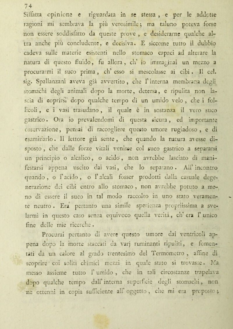 Siffatta opinione c riguardata in se stessa , e per le addotte ragioni mi sembrava la più verosimile ; ma taluno poteva forse non essere soddisfatto da queste prove , e desiderarne qualche al- tra anche più concludente, e decisiva. E siccome tutto il dubbio cadeva sulle materie esistenti nello stomaco capaci ad alterare la natura di questo fluido, fu allora, eh’ io immaginai un mezzo a procurarmi il suco prima, eh’’ esso si mescolasse ai cibi . Il cel. sig. Spallanzani aveva già avvertito, che finterna membrana degli stomachi degli animali dopo la morte, detersa, e ripulita non la- scia di coprirsi dopo qualche tempo di un umido velo , che i fol- licoli , e i vasi trasudano, il quale è in sostanza il vero suco gastrico. Ora io prevalendomi di questa sicura, ed importante osservazione, pensai di raccogliere questo umore rugiadoso , e di esaminarlo. 11 lettore già sente, che quando la natura avesse di- sposto , che dalle forze vitali venisse col suco gastrico a separarsi un principio o alcalico, o acido, non avrebbe lasciato di mani- festarsi appena uscito dai vasi, che lo separano. All’incontro quando , o f acido , o f alcali fosser prodotti dalla casuale dege- nerazione dei cibi entro allo stomaco , non avrebbe potuto a me- no di essere il suco in tal modo raccolto in uno stato veramen- te neutro . Era pertanto una simile sperienza propriissima a sve- larmi in questo caso senza equivoco quella verità, eh’ era F unico fine delle mie ricerche. Procurai pertanto di avere questo umore dai ventricoli ap- pena dopo la morte staccati da varj ruminanti ripuliti, e fomen- tati da un calore al grado trentesimo del Termometro , affine di scoprire coi soliti chimici mezzi in quale stato si trovasse. Ma messo assieme tutto f umido , che in tali circostanze trapelava dopo qualche tempo dall1 interna superficie degli stomachi, non ne ottenni in copia sufficiente alf oggetto , clic mi era preposto *