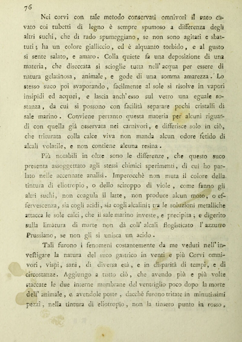 vato coi tubetti di legno è sempre spumoso a differenza degli altri suchi, che di rado spumeggiano , se non sono agitati e sbat- tuti 5 ha un colore gialliccio, ed è alquanto torbido , e al gusto si sente salato, c amaro. Colla quiete fa una deposizione di una materia, ebe diseccata si scioglie tutta nell’ acqua per essere di natura gelatinosa, animale, e gode di una somma amarezza. Lo stesso suco poi svaporando , facilmente al sole si risolve in vapori insipidi ed acquei, e lascia anch’ esso sul vetro una eguale so- stanza , da cui si possono con facilità separare pochi cristalli di sale marino . Conviene pertanto questa materia per alcuni riguar- di con quella già osservata nei carnivori, e differisce solo in ciò, che triturata colla calce viva non manda alcun odore fetido di alcali volatile, e non contiene alcuna resina . Più notabili in oltre sono le differenze , che questo suco presenta assoggettato agli stessi chimici sperimenti, di cui ho par- lato nelle accennate analisi. Imperocché non muta il colore della tintura di eliotropio, o dello sciroppo di viole , come fanno gli altri suchi, non coagula il latte , non produce alcun moto, o ef- fervescenza, sia cogli acidi, sia cogli alcalini ; tra le soluzioni metalliche attacca le sole calci, che il sale marino investe, e precipita j e digerito sulla limatura di mane non dà coli’ alcali flogisticato f azzurro Pi ussiano, se non gli si unisca un acido . Tali furono i fenomeni costantemente da me veduti nell’ in- Vefìigare la natura del suco gastrico in venti e più Cervi omni- vori , vispi, sani , di diversa età , e in disparità di tempi, e di circostanze. Aggiungo a tutto ciò, che avendo più e più volte Staccate le due interne membrane del ventriglio poco dopo la morte deli’ animale , e, avendole poste , dacché furono tritate in minutissimi pezzi, nella tintura di eliotropio , non la tinsero punto in rosso 9
