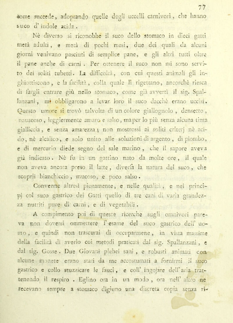 «some succede, adoprando quelle degli uccelli carnivori, che hanno &uco d’indole acida. Nè diverso si riconobbe il suco dello stomaco in dieci gatti metà adulti, 2 metà di pochi mesi, due dei quali da alcuni giorni venivano pasciuti di semplice pane, e gli altri tutti oltre il pane anche di carni . Per ottenere il suco non mi sono servi- to dei soliti tubetti. La difficoltà, con cui questi animali eli in- ghiottiscono , e la facilità , colla quale li rigettano, ancorché riesca di fargli entrare giù nello stomaco, come già avvertì il sig. Spal- lanzani , mi obbligarono a levar, loro il suco dacché erano uccisi. Questo umore si trovò talvolta di un colore giallognolo , densetto , nauseoso , leggiermente amaro e salso, maper lo più senza alcuna tinta gialliccia , e senza amarezza ; non mostrassi ai soliti criteri nè aci- do, nè alcaiico, e solo unito alle soluzioni di argento , di piombo, e di mercurio diede segno elei sale marino , che il sapore aveva già indicato . Nè fu in un gattino nato da molte ore , il quale non aveva ancora preso il latte , diverfa la natura del suco , che scoprii bianchiccio, mucoso, e poco salso. Convenne altresì pienamente, e nelle qualità, e nei princi- pi col suco gastrico dei Gatti quello di tre cani di varia grandez- za nutriti pure di carni, e di vegetabili . A compimento poi di queste ricerche sugli omnivori pare- va non doversi ommettere f esame del suco gastrico dell’ uo- mo, e quindi non trascurai di occuparmene, in vista massime delia facilità di averlo coi metodi praticati dal sig. Spallanzani, e dal sig. Cosse . Due Giovani plebei sani , e robusti animati con alcune monete erano staci da me accostumati a fornirmi il suco gastrico e collo stuzzicare le fauci, e colf ingoiare dell’ aria trat- tenendo il respiro . Eglino ora in un modo , ora nell’ altro ne recavano sempre a stomaco digiuno una discreta copia senza n-