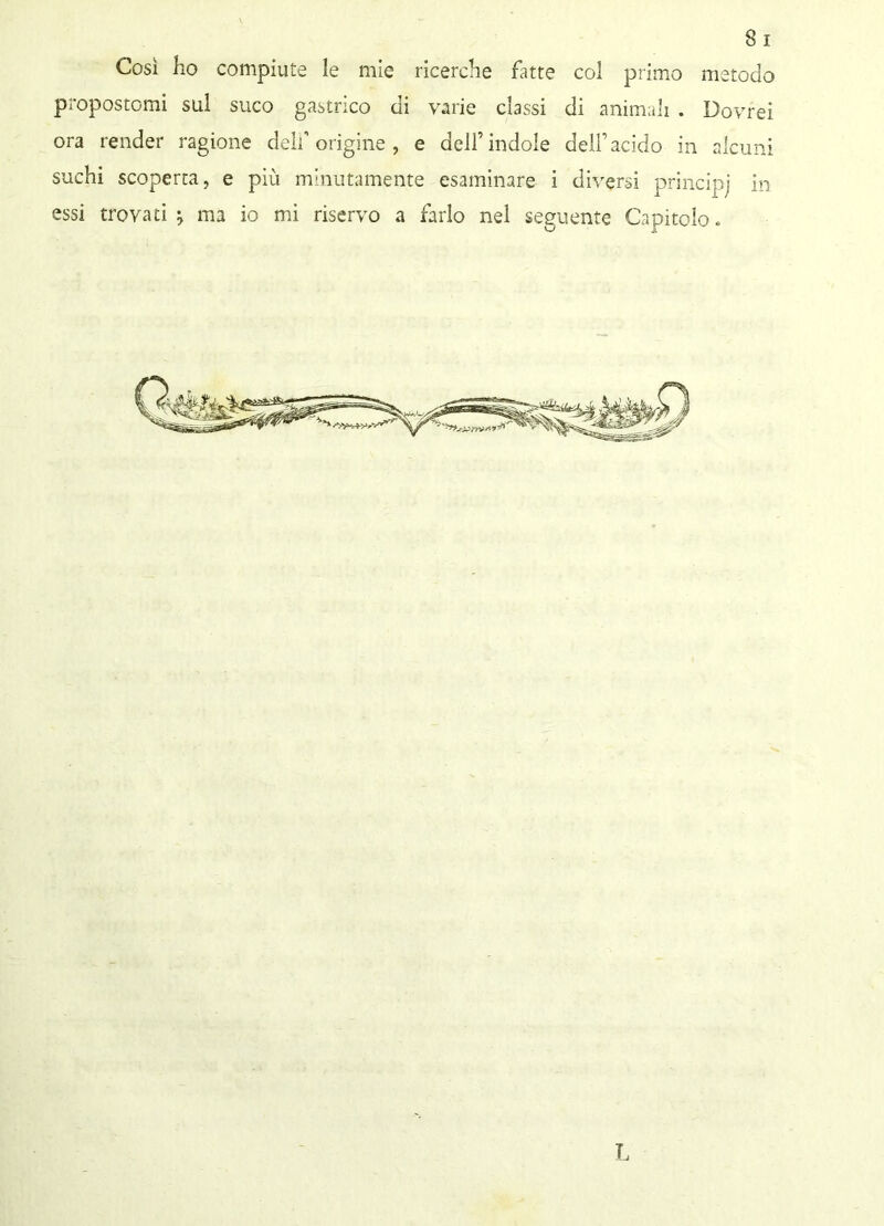 Così ho compiute le mie ricerche fatte col primo metodo propostomi sul suco gastrico di varie classi di animali . Dovrei ora render ragione delf origine, e dell’indole dell’acido in alcuni suchi scoperta, e più minutamente esaminare i diversi principi in essi trovati j ma io mi riservo a farlo nel seguente Capitolo. L