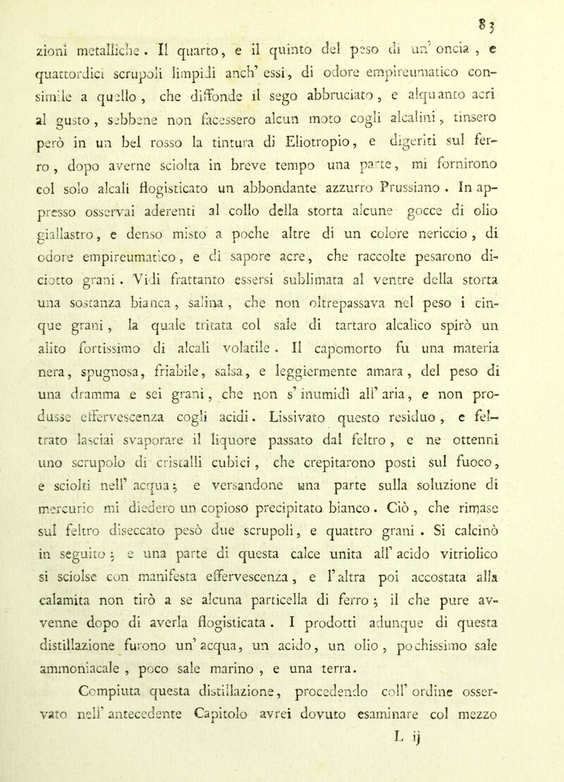 zionì metaìiiche . Il quarto, e il quinto del peso eh un oncia , e quattordici scrupoli limpidi anch’ essi, di odore empireumatico con- simde a quello , che diffonde il sego abbruciato , e alquanto acri al gusto , sebbene non facessero alcun moto cogli alcalini, tinsero però in un bel rosso la tintura di Eliotropio, e digeriti sul fer- ro , dopo averne sciolta in breve tempo una parte, mi fornirono col solo alcali flogisticato un abbondante azzurro Prussiano . In ap- presso osservai aderenti al collo della storta alcune gocce di olio giallastro, e denso misto a poche altre di un colore nericcio , di odore empireumatico, e di sapore acre, che raccolte pesarono di- ciotto grani . Vidi frattanto essersi sublimata al ventre della storta una sostanza bianca, salina, che non oltrepassava nel peso i cin- que grani, la quale tritata col sale di tartaro alcalico spirò un alito fortissimo di alcali volatile . Il capomorto fu una materia nera, spugnosa, friabile, salsa, e leggiermente amara , del peso di una dramma e sei grani, che non s’inumidì ali’ aria, e non pro- dusse effervescenza cogli acidi. Lissivato questo residuo , e fel- trato lasciai svaporare il liquore passato dal feltro, c ne ottenni uno scrupolo di cristalli cubici, che crepitarono posti sul fuoco, e sciolti nell’ acqua$ e versandone una parte sulla soluzione di mercurio mi diedero un copioso precipitato bianco. Ciò , che rincaso sul feltro diseccato pesò due scrupoli, e quattro grani . Si calcinò in seguito $ e una parte di questa calce unita all’ acido vitriolico si sciolse con manifesta effervescenza, e l’altra poi accostata alla calamita non tirò a se alcuna particella di ferro } il che pure av- venne dopo di averla flogisticata. I prodotti adunque di questa distillazione furono un’acqua, un acido, un olio, pochissimo sale ammoniacale , poco sale marino , e una terra. Compiuta questa distillazione, procedendo colf ordine osser- vato nell’ antecedente Capitolo avrei dovuto esaminare col mezzo L ij