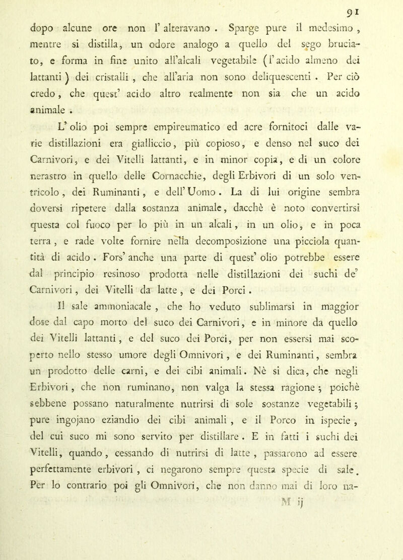 dopo alcune ore non f alteravano . Sparge pure il medesimo , mentre si distilla, un odore analogo a quello del sego brucia- to, e forma in fine unito all’alcali vegetabile (l’acido almeno dei lattanti ) dei cristalli , che alfaria non sono deliquescenti . Per ciò credo, che quest’ acido altro realmente non sia che un acido animale . L’olio poi sempre empireumatico ed acre fornitoci dalle va- rie distillazioni era gialliccio, più copioso, e denso nel suco dei Carnivori, e dei Vitelli lattanti, e in minor copia, e di un colore nerastro in quello delle Cornacchie, degli Erbivori di un solo ven- tricolo , dei Ruminanti, e dell’Uomo. La di lui origine sembra doversi ripetere dalla sostanza animale, dacché è noto convertirsi questa col fuoco per lo più in un alcali, in un olio, e in poca terra , e rade volte fornire nella decomposizione una picciola quan- tità di acido . Fors’ anche una parte di quest’ olio potrebbe essere dal principio resinoso prodotta nelle distillazioni dei suchi de' Carnivori, dei Vitelli da latte , e dei Porci . Il sale ammoniacale , che ho veduto sublimarsi in maggior dose dal capo morto del suco dei Carnivori, e in minore da quello dei Vitelli lattanti, e del suco dei Porci, per non essersi mai sco- perto nello stesso umore degli Omnivori, e dei Ruminanti, sembra un prodotto delle carni, e dei cibi animali. Nè si dica, che negli Erbivori , che non ruminano, non valga la stessa ragione j poiché sebbene possano naturalmente nutrirsi di sole sostanze vegetabili ; pure ingoiano eziandio dei cibi animali , e il Porco in ispecie , del cui suco mi sono servito per distillare . E in fatti i suchi dei Vitelli, quando , cessando di nutrirsi di latte , passarono ad essere perfettamente erbivori , ci negarono sempre questa specie di sale. Per lo contrario poi gli Omnivori, che non danno mai di loro na- vi ij