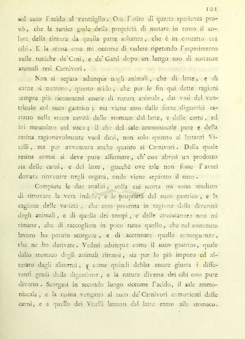 IO! Gol suco F acido al ventriglio. Ora F esito di questa sperienza pro- vò , che la tunica gode della proprietà di mutare in rosso il co- lore della tintura da quella parte soltanto , che è in contatto coi cibi. E la stessa cosa mi occorse di vedere ripetendo resperimento sulle tuniche de’Cani, e de’’Gatti dopo un lungo uso di sostanze animali resi Carnivori. Non si separa adunque negli animali , che di latte, e di carne si nutrono, questo acido, che per le fin qui dette ragioni sempre più riconoscesi essere di natura animale , dai vasi del ven- tricolo col suco gastrico : ma viene esso dalle forze digestrici es- tratto nella stessa cavità dello stomaco dal latte, e dalle carni , ed ivi mescolato col suco , il che del sale ammoniacale pure e della resina ragionevolmente vuol dirsi, non solo quanto ai lattanti Vi- telli , ma per avventura anche quanto ai Carnivori . Della quale resina ormai si deve pure affermare, eh’ essa altresì un prodotto sia delle carni, e del latte , giacché ove tale non fosse F avrei dovuta rinvenire negli organi, onde viene separato il suco . Compiute le due analisi, colla cui scorta mi sono studiato di ritrovare la vera indole, e le oroorietà del suco gastrico , e la cagione delie varietà , die esso presenta in ragione della diversità degli animali, e di quella dei tempi, e delle circostanze: non mi rimane , che di raccogliere in poco tutto quello , che nel sostenuto lavoro ho potuto scorgere , e di accennare quelle conseguenze, che ne ho derivate. Vedesi adunque come il suco gastrico, quale dallo stomaco degli animali ritrassi , sia per lo più impuro ed al- terato dagli alimenti , £ come quindi debba essere giusta i diffe- renti gradi della digestione , e la natura diversa dei cibi esso pure diverso . Scorgesi in secondo luogo siccome Yacido, il sale ammo- niacale , e la resina vengano al suco de’Carnivori comunicati dalle carni, e a quello dei Vitelli lattanti dal latte entro allo stomaco.